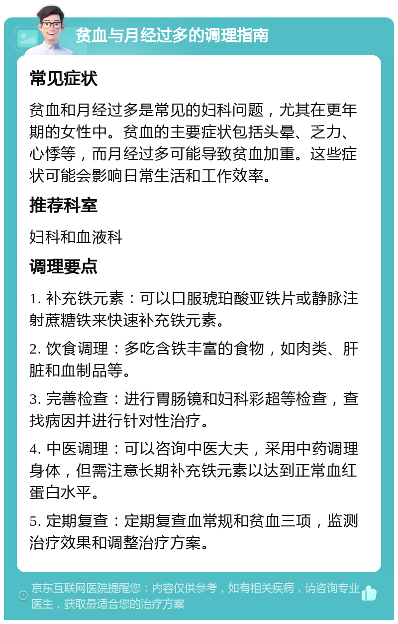 贫血与月经过多的调理指南 常见症状 贫血和月经过多是常见的妇科问题，尤其在更年期的女性中。贫血的主要症状包括头晕、乏力、心悸等，而月经过多可能导致贫血加重。这些症状可能会影响日常生活和工作效率。 推荐科室 妇科和血液科 调理要点 1. 补充铁元素：可以口服琥珀酸亚铁片或静脉注射蔗糖铁来快速补充铁元素。 2. 饮食调理：多吃含铁丰富的食物，如肉类、肝脏和血制品等。 3. 完善检查：进行胃肠镜和妇科彩超等检查，查找病因并进行针对性治疗。 4. 中医调理：可以咨询中医大夫，采用中药调理身体，但需注意长期补充铁元素以达到正常血红蛋白水平。 5. 定期复查：定期复查血常规和贫血三项，监测治疗效果和调整治疗方案。