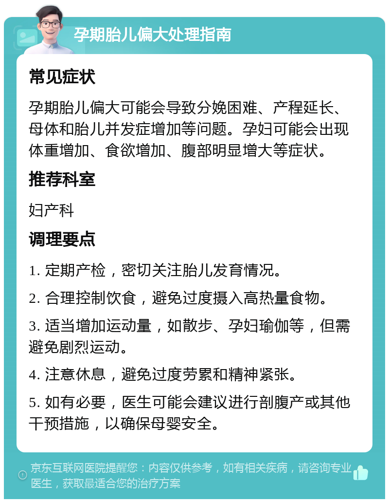 孕期胎儿偏大处理指南 常见症状 孕期胎儿偏大可能会导致分娩困难、产程延长、母体和胎儿并发症增加等问题。孕妇可能会出现体重增加、食欲增加、腹部明显增大等症状。 推荐科室 妇产科 调理要点 1. 定期产检，密切关注胎儿发育情况。 2. 合理控制饮食，避免过度摄入高热量食物。 3. 适当增加运动量，如散步、孕妇瑜伽等，但需避免剧烈运动。 4. 注意休息，避免过度劳累和精神紧张。 5. 如有必要，医生可能会建议进行剖腹产或其他干预措施，以确保母婴安全。