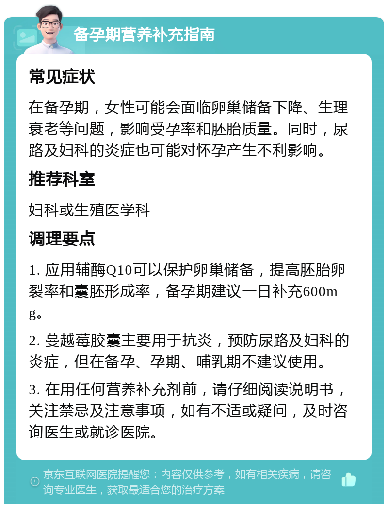 备孕期营养补充指南 常见症状 在备孕期，女性可能会面临卵巢储备下降、生理衰老等问题，影响受孕率和胚胎质量。同时，尿路及妇科的炎症也可能对怀孕产生不利影响。 推荐科室 妇科或生殖医学科 调理要点 1. 应用辅酶Q10可以保护卵巢储备，提高胚胎卵裂率和囊胚形成率，备孕期建议一日补充600mg。 2. 蔓越莓胶囊主要用于抗炎，预防尿路及妇科的炎症，但在备孕、孕期、哺乳期不建议使用。 3. 在用任何营养补充剂前，请仔细阅读说明书，关注禁忌及注意事项，如有不适或疑问，及时咨询医生或就诊医院。