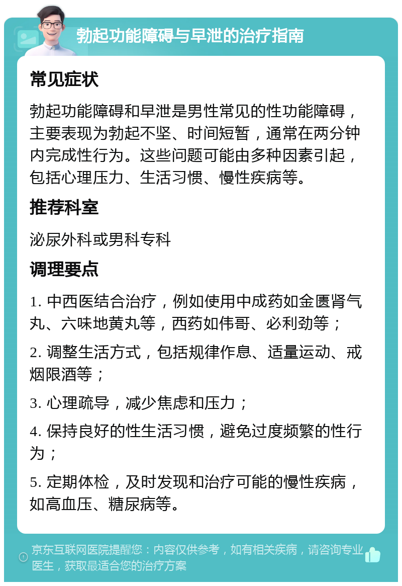 勃起功能障碍与早泄的治疗指南 常见症状 勃起功能障碍和早泄是男性常见的性功能障碍，主要表现为勃起不坚、时间短暂，通常在两分钟内完成性行为。这些问题可能由多种因素引起，包括心理压力、生活习惯、慢性疾病等。 推荐科室 泌尿外科或男科专科 调理要点 1. 中西医结合治疗，例如使用中成药如金匮肾气丸、六味地黄丸等，西药如伟哥、必利劲等； 2. 调整生活方式，包括规律作息、适量运动、戒烟限酒等； 3. 心理疏导，减少焦虑和压力； 4. 保持良好的性生活习惯，避免过度频繁的性行为； 5. 定期体检，及时发现和治疗可能的慢性疾病，如高血压、糖尿病等。