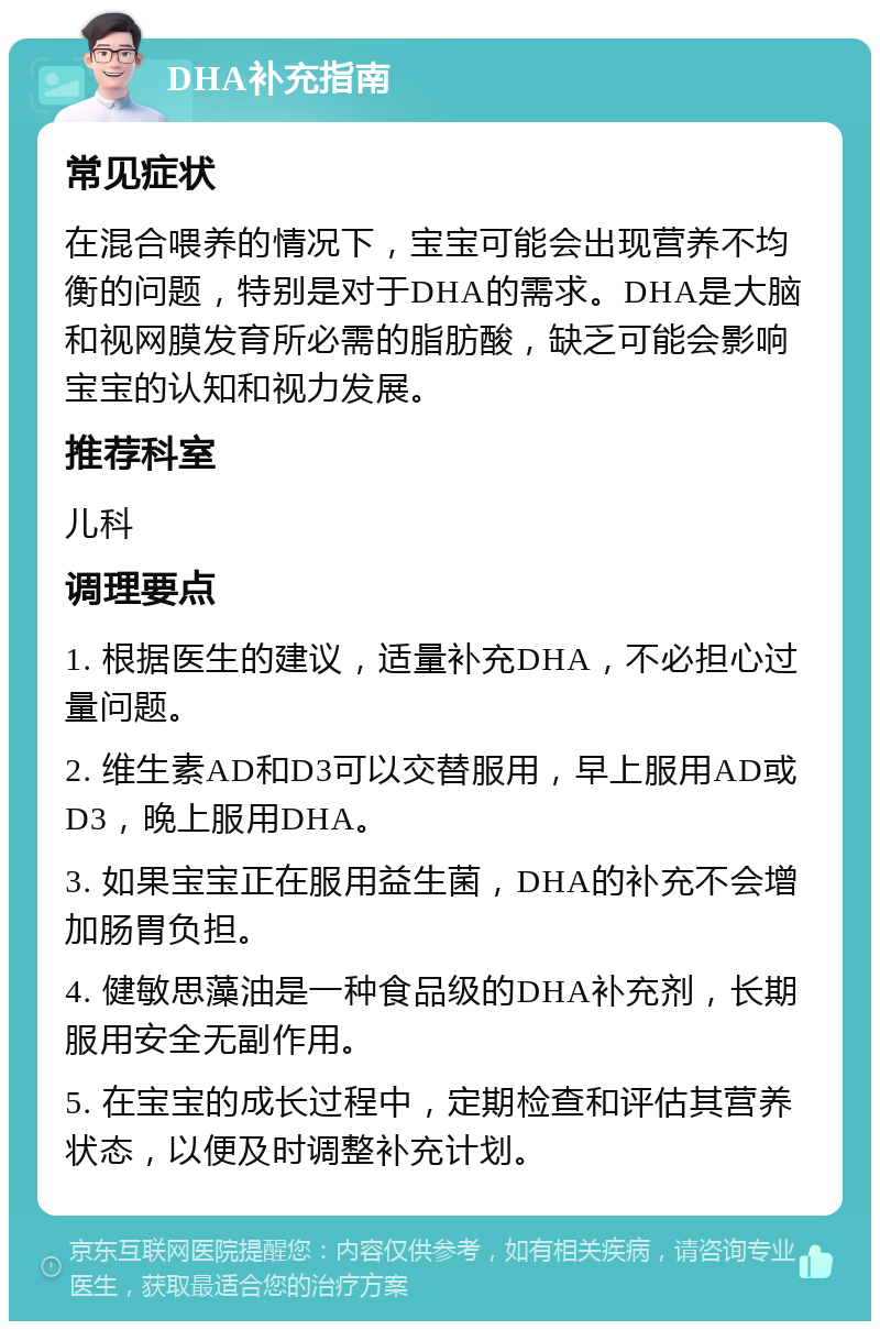 DHA补充指南 常见症状 在混合喂养的情况下，宝宝可能会出现营养不均衡的问题，特别是对于DHA的需求。DHA是大脑和视网膜发育所必需的脂肪酸，缺乏可能会影响宝宝的认知和视力发展。 推荐科室 儿科 调理要点 1. 根据医生的建议，适量补充DHA，不必担心过量问题。 2. 维生素AD和D3可以交替服用，早上服用AD或D3，晚上服用DHA。 3. 如果宝宝正在服用益生菌，DHA的补充不会增加肠胃负担。 4. 健敏思藻油是一种食品级的DHA补充剂，长期服用安全无副作用。 5. 在宝宝的成长过程中，定期检查和评估其营养状态，以便及时调整补充计划。