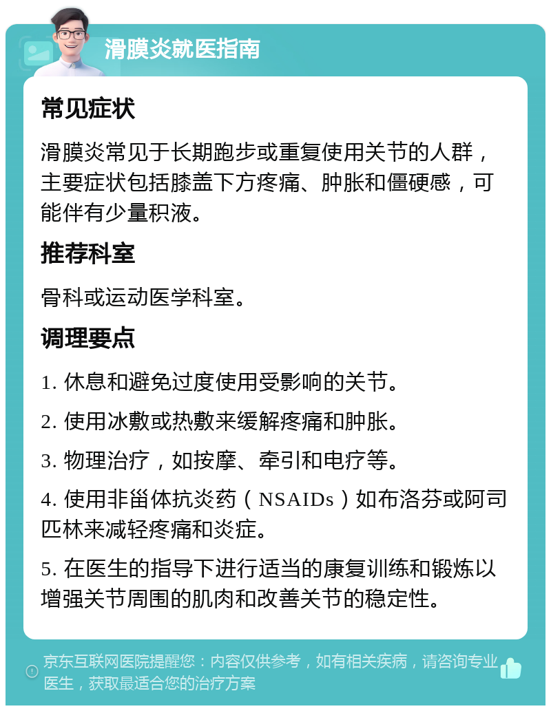 滑膜炎就医指南 常见症状 滑膜炎常见于长期跑步或重复使用关节的人群，主要症状包括膝盖下方疼痛、肿胀和僵硬感，可能伴有少量积液。 推荐科室 骨科或运动医学科室。 调理要点 1. 休息和避免过度使用受影响的关节。 2. 使用冰敷或热敷来缓解疼痛和肿胀。 3. 物理治疗，如按摩、牵引和电疗等。 4. 使用非甾体抗炎药（NSAIDs）如布洛芬或阿司匹林来减轻疼痛和炎症。 5. 在医生的指导下进行适当的康复训练和锻炼以增强关节周围的肌肉和改善关节的稳定性。