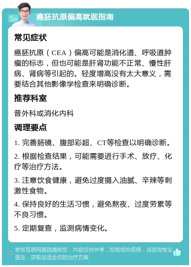 癌胚抗原偏高就医指南 常见症状 癌胚抗原（CEA）偏高可能是消化道、呼吸道肿瘤的标志，但也可能是肝肾功能不正常、慢性肝病、肾病等引起的。轻度增高没有太大意义，需要结合其他影像学检查来明确诊断。 推荐科室 普外科或消化内科 调理要点 1. 完善肠镜、腹部彩超、CT等检查以明确诊断。 2. 根据检查结果，可能需要进行手术、放疗、化疗等治疗方法。 3. 注意饮食健康，避免过度摄入油腻、辛辣等刺激性食物。 4. 保持良好的生活习惯，避免熬夜、过度劳累等不良习惯。 5. 定期复查，监测病情变化。