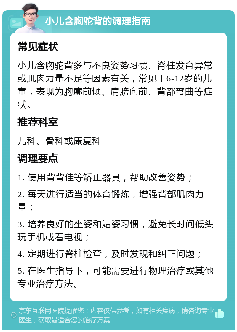 小儿含胸驼背的调理指南 常见症状 小儿含胸驼背多与不良姿势习惯、脊柱发育异常或肌肉力量不足等因素有关，常见于6-12岁的儿童，表现为胸廓前倾、肩膀向前、背部弯曲等症状。 推荐科室 儿科、骨科或康复科 调理要点 1. 使用背背佳等矫正器具，帮助改善姿势； 2. 每天进行适当的体育锻炼，增强背部肌肉力量； 3. 培养良好的坐姿和站姿习惯，避免长时间低头玩手机或看电视； 4. 定期进行脊柱检查，及时发现和纠正问题； 5. 在医生指导下，可能需要进行物理治疗或其他专业治疗方法。