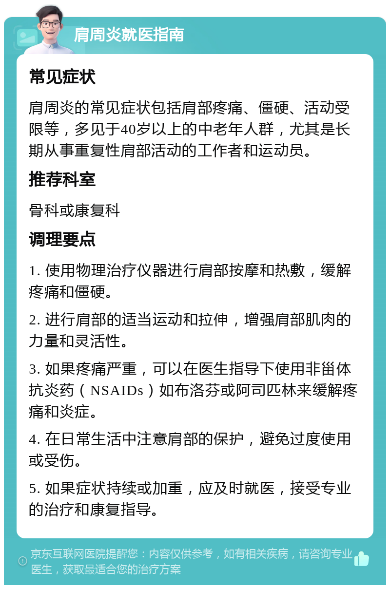 肩周炎就医指南 常见症状 肩周炎的常见症状包括肩部疼痛、僵硬、活动受限等，多见于40岁以上的中老年人群，尤其是长期从事重复性肩部活动的工作者和运动员。 推荐科室 骨科或康复科 调理要点 1. 使用物理治疗仪器进行肩部按摩和热敷，缓解疼痛和僵硬。 2. 进行肩部的适当运动和拉伸，增强肩部肌肉的力量和灵活性。 3. 如果疼痛严重，可以在医生指导下使用非甾体抗炎药（NSAIDs）如布洛芬或阿司匹林来缓解疼痛和炎症。 4. 在日常生活中注意肩部的保护，避免过度使用或受伤。 5. 如果症状持续或加重，应及时就医，接受专业的治疗和康复指导。