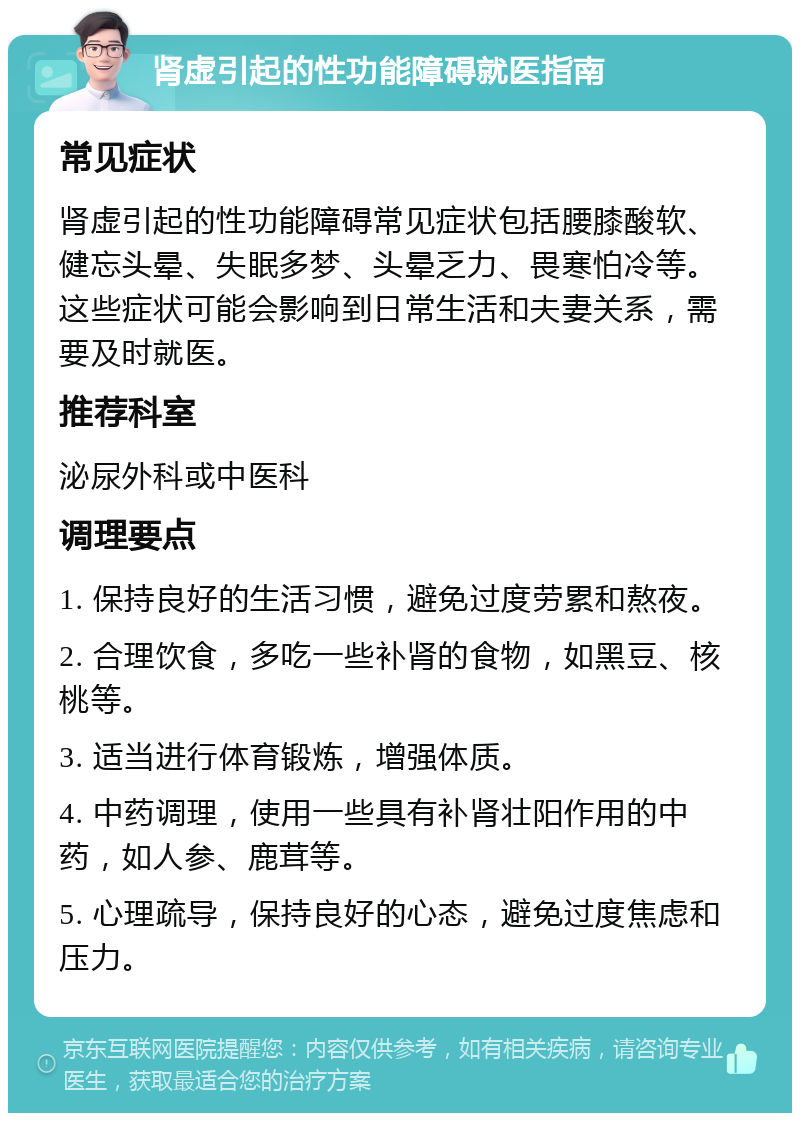 肾虚引起的性功能障碍就医指南 常见症状 肾虚引起的性功能障碍常见症状包括腰膝酸软、健忘头晕、失眠多梦、头晕乏力、畏寒怕冷等。这些症状可能会影响到日常生活和夫妻关系，需要及时就医。 推荐科室 泌尿外科或中医科 调理要点 1. 保持良好的生活习惯，避免过度劳累和熬夜。 2. 合理饮食，多吃一些补肾的食物，如黑豆、核桃等。 3. 适当进行体育锻炼，增强体质。 4. 中药调理，使用一些具有补肾壮阳作用的中药，如人参、鹿茸等。 5. 心理疏导，保持良好的心态，避免过度焦虑和压力。