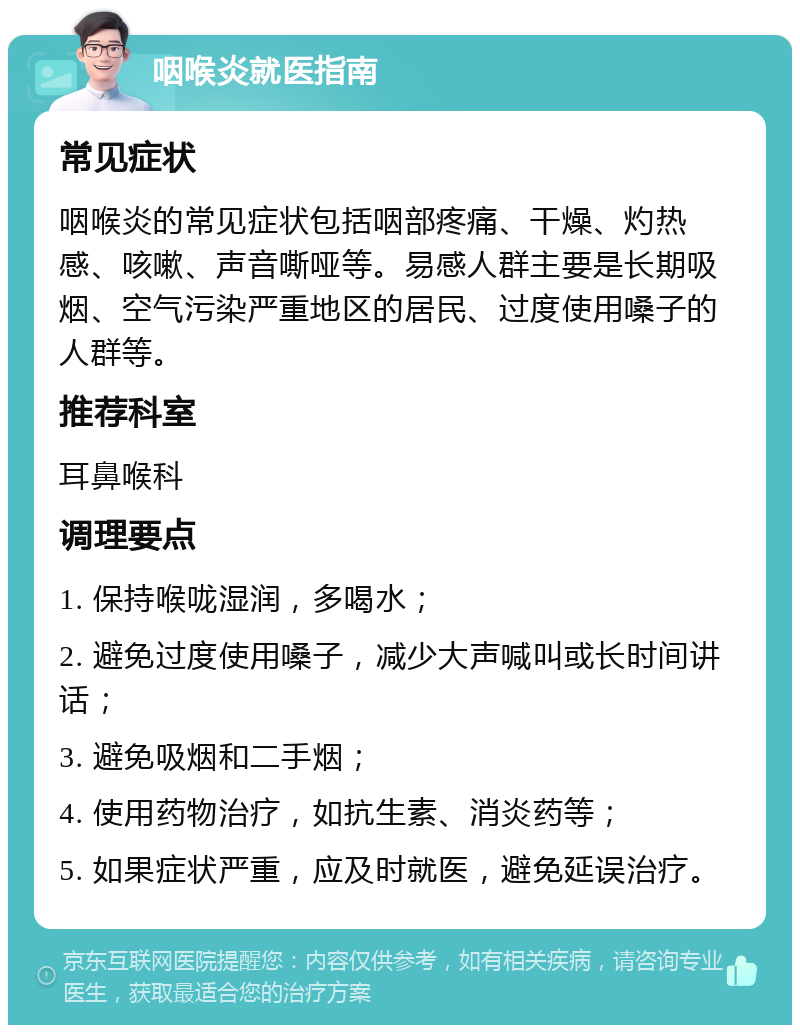 咽喉炎就医指南 常见症状 咽喉炎的常见症状包括咽部疼痛、干燥、灼热感、咳嗽、声音嘶哑等。易感人群主要是长期吸烟、空气污染严重地区的居民、过度使用嗓子的人群等。 推荐科室 耳鼻喉科 调理要点 1. 保持喉咙湿润，多喝水； 2. 避免过度使用嗓子，减少大声喊叫或长时间讲话； 3. 避免吸烟和二手烟； 4. 使用药物治疗，如抗生素、消炎药等； 5. 如果症状严重，应及时就医，避免延误治疗。