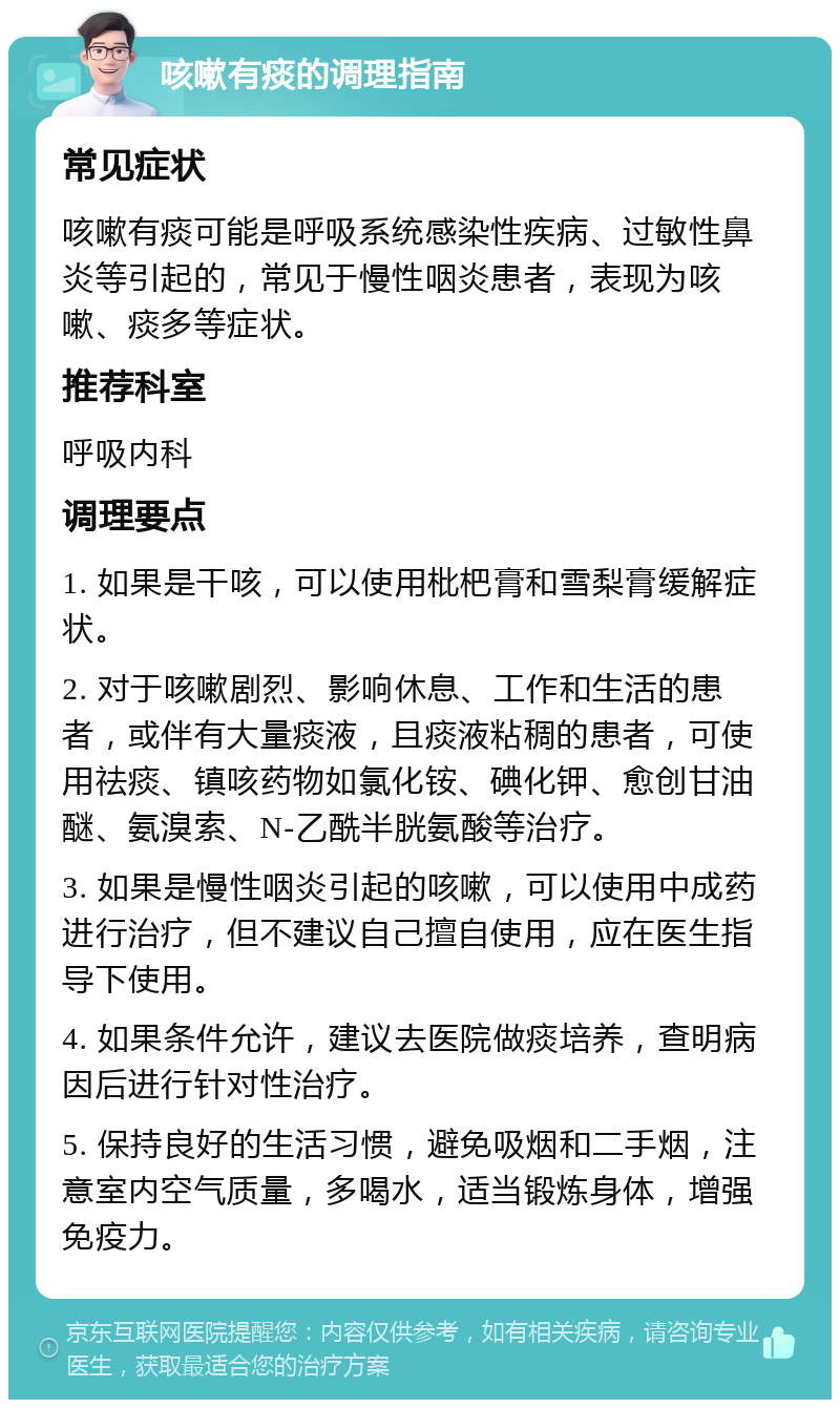 咳嗽有痰的调理指南 常见症状 咳嗽有痰可能是呼吸系统感染性疾病、过敏性鼻炎等引起的，常见于慢性咽炎患者，表现为咳嗽、痰多等症状。 推荐科室 呼吸内科 调理要点 1. 如果是干咳，可以使用枇杷膏和雪梨膏缓解症状。 2. 对于咳嗽剧烈、影响休息、工作和生活的患者，或伴有大量痰液，且痰液粘稠的患者，可使用祛痰、镇咳药物如氯化铵、碘化钾、愈创甘油醚、氨溴索、N-乙酰半胱氨酸等治疗。 3. 如果是慢性咽炎引起的咳嗽，可以使用中成药进行治疗，但不建议自己擅自使用，应在医生指导下使用。 4. 如果条件允许，建议去医院做痰培养，查明病因后进行针对性治疗。 5. 保持良好的生活习惯，避免吸烟和二手烟，注意室内空气质量，多喝水，适当锻炼身体，增强免疫力。