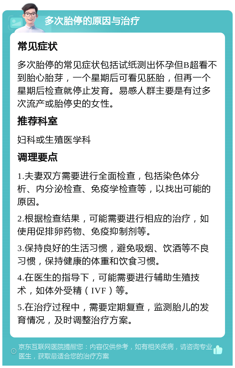 多次胎停的原因与治疗 常见症状 多次胎停的常见症状包括试纸测出怀孕但B超看不到胎心胎芽，一个星期后可看见胚胎，但再一个星期后检查就停止发育。易感人群主要是有过多次流产或胎停史的女性。 推荐科室 妇科或生殖医学科 调理要点 1.夫妻双方需要进行全面检查，包括染色体分析、内分泌检查、免疫学检查等，以找出可能的原因。 2.根据检查结果，可能需要进行相应的治疗，如使用促排卵药物、免疫抑制剂等。 3.保持良好的生活习惯，避免吸烟、饮酒等不良习惯，保持健康的体重和饮食习惯。 4.在医生的指导下，可能需要进行辅助生殖技术，如体外受精（IVF）等。 5.在治疗过程中，需要定期复查，监测胎儿的发育情况，及时调整治疗方案。