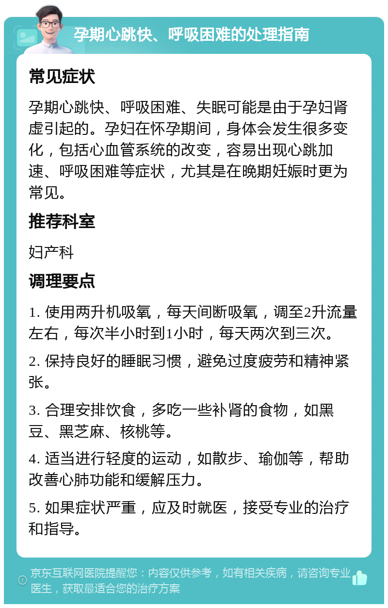 孕期心跳快、呼吸困难的处理指南 常见症状 孕期心跳快、呼吸困难、失眠可能是由于孕妇肾虚引起的。孕妇在怀孕期间，身体会发生很多变化，包括心血管系统的改变，容易出现心跳加速、呼吸困难等症状，尤其是在晚期妊娠时更为常见。 推荐科室 妇产科 调理要点 1. 使用两升机吸氧，每天间断吸氧，调至2升流量左右，每次半小时到1小时，每天两次到三次。 2. 保持良好的睡眠习惯，避免过度疲劳和精神紧张。 3. 合理安排饮食，多吃一些补肾的食物，如黑豆、黑芝麻、核桃等。 4. 适当进行轻度的运动，如散步、瑜伽等，帮助改善心肺功能和缓解压力。 5. 如果症状严重，应及时就医，接受专业的治疗和指导。