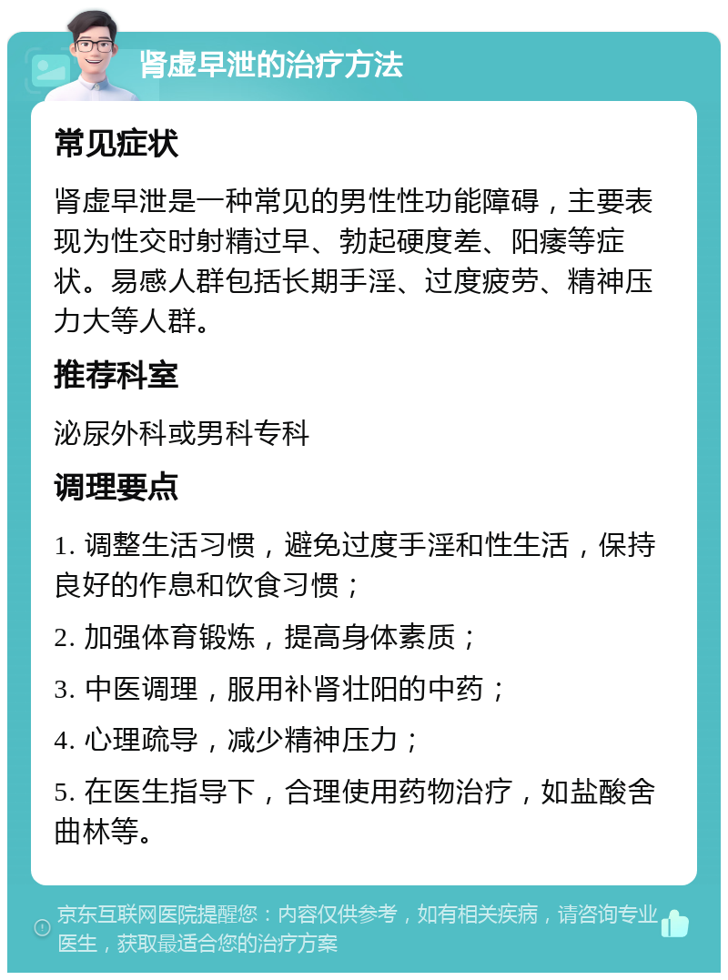 肾虚早泄的治疗方法 常见症状 肾虚早泄是一种常见的男性性功能障碍，主要表现为性交时射精过早、勃起硬度差、阳痿等症状。易感人群包括长期手淫、过度疲劳、精神压力大等人群。 推荐科室 泌尿外科或男科专科 调理要点 1. 调整生活习惯，避免过度手淫和性生活，保持良好的作息和饮食习惯； 2. 加强体育锻炼，提高身体素质； 3. 中医调理，服用补肾壮阳的中药； 4. 心理疏导，减少精神压力； 5. 在医生指导下，合理使用药物治疗，如盐酸舍曲林等。