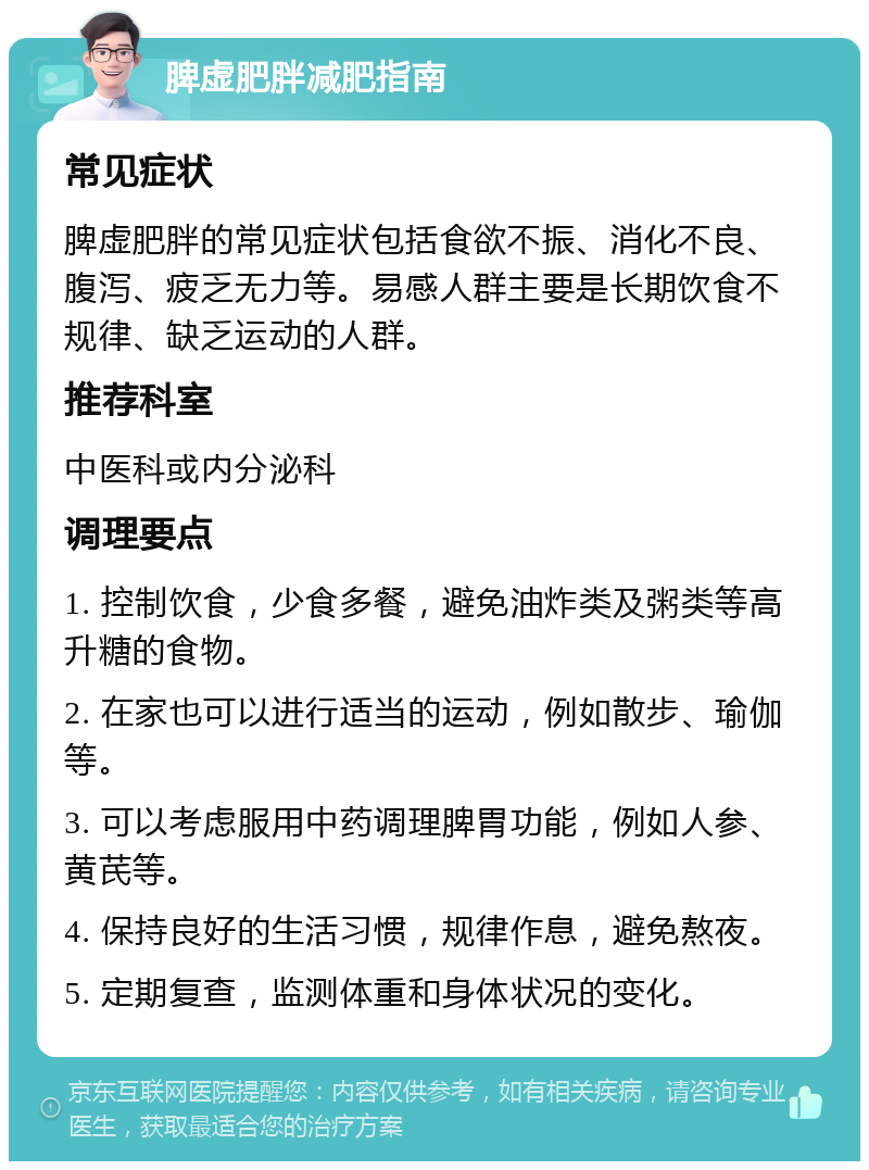 脾虚肥胖减肥指南 常见症状 脾虚肥胖的常见症状包括食欲不振、消化不良、腹泻、疲乏无力等。易感人群主要是长期饮食不规律、缺乏运动的人群。 推荐科室 中医科或内分泌科 调理要点 1. 控制饮食，少食多餐，避免油炸类及粥类等高升糖的食物。 2. 在家也可以进行适当的运动，例如散步、瑜伽等。 3. 可以考虑服用中药调理脾胃功能，例如人参、黄芪等。 4. 保持良好的生活习惯，规律作息，避免熬夜。 5. 定期复查，监测体重和身体状况的变化。