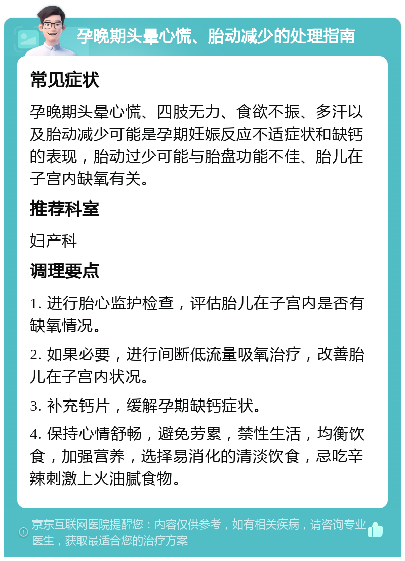 孕晚期头晕心慌、胎动减少的处理指南 常见症状 孕晚期头晕心慌、四肢无力、食欲不振、多汗以及胎动减少可能是孕期妊娠反应不适症状和缺钙的表现，胎动过少可能与胎盘功能不佳、胎儿在子宫内缺氧有关。 推荐科室 妇产科 调理要点 1. 进行胎心监护检查，评估胎儿在子宫内是否有缺氧情况。 2. 如果必要，进行间断低流量吸氧治疗，改善胎儿在子宫内状况。 3. 补充钙片，缓解孕期缺钙症状。 4. 保持心情舒畅，避免劳累，禁性生活，均衡饮食，加强营养，选择易消化的清淡饮食，忌吃辛辣刺激上火油腻食物。