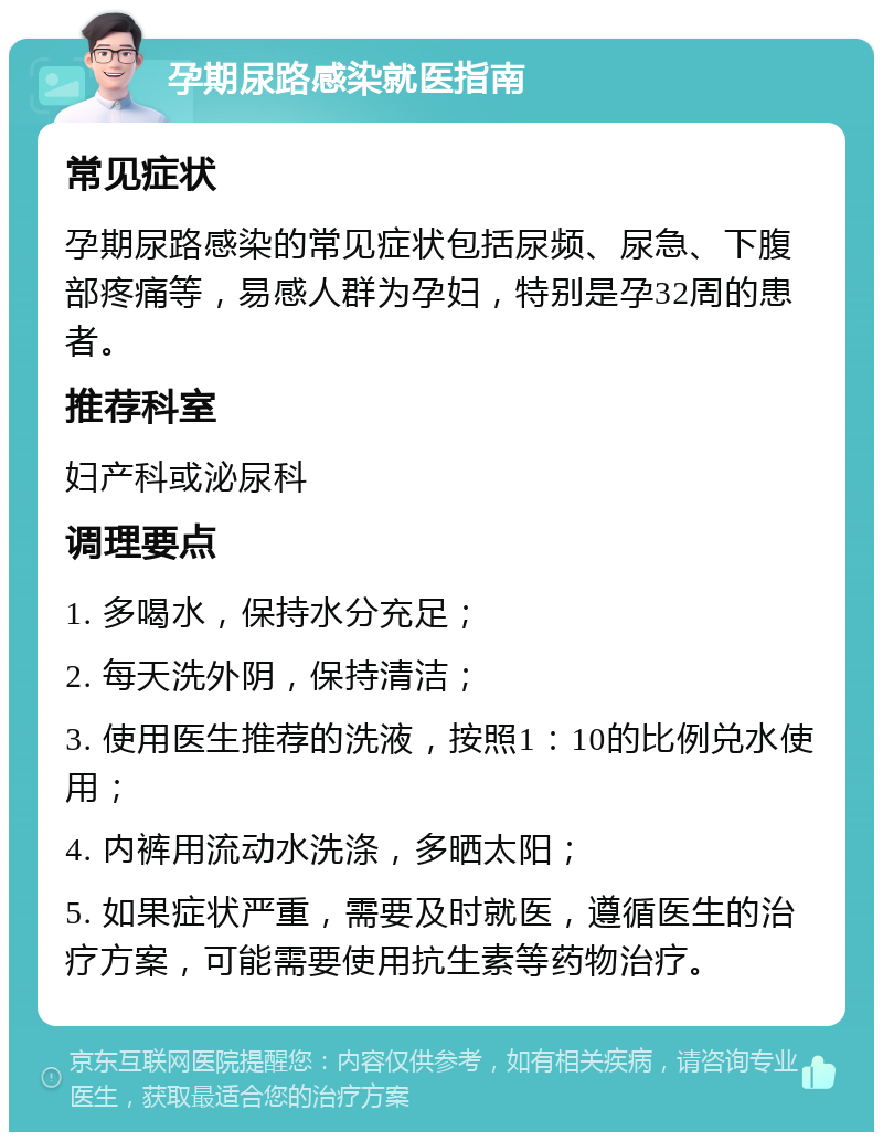 孕期尿路感染就医指南 常见症状 孕期尿路感染的常见症状包括尿频、尿急、下腹部疼痛等，易感人群为孕妇，特别是孕32周的患者。 推荐科室 妇产科或泌尿科 调理要点 1. 多喝水，保持水分充足； 2. 每天洗外阴，保持清洁； 3. 使用医生推荐的洗液，按照1：10的比例兑水使用； 4. 内裤用流动水洗涤，多晒太阳； 5. 如果症状严重，需要及时就医，遵循医生的治疗方案，可能需要使用抗生素等药物治疗。