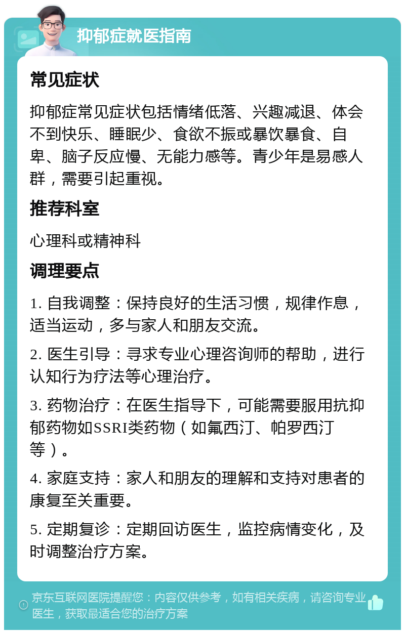 抑郁症就医指南 常见症状 抑郁症常见症状包括情绪低落、兴趣减退、体会不到快乐、睡眠少、食欲不振或暴饮暴食、自卑、脑子反应慢、无能力感等。青少年是易感人群，需要引起重视。 推荐科室 心理科或精神科 调理要点 1. 自我调整：保持良好的生活习惯，规律作息，适当运动，多与家人和朋友交流。 2. 医生引导：寻求专业心理咨询师的帮助，进行认知行为疗法等心理治疗。 3. 药物治疗：在医生指导下，可能需要服用抗抑郁药物如SSRI类药物（如氟西汀、帕罗西汀等）。 4. 家庭支持：家人和朋友的理解和支持对患者的康复至关重要。 5. 定期复诊：定期回访医生，监控病情变化，及时调整治疗方案。