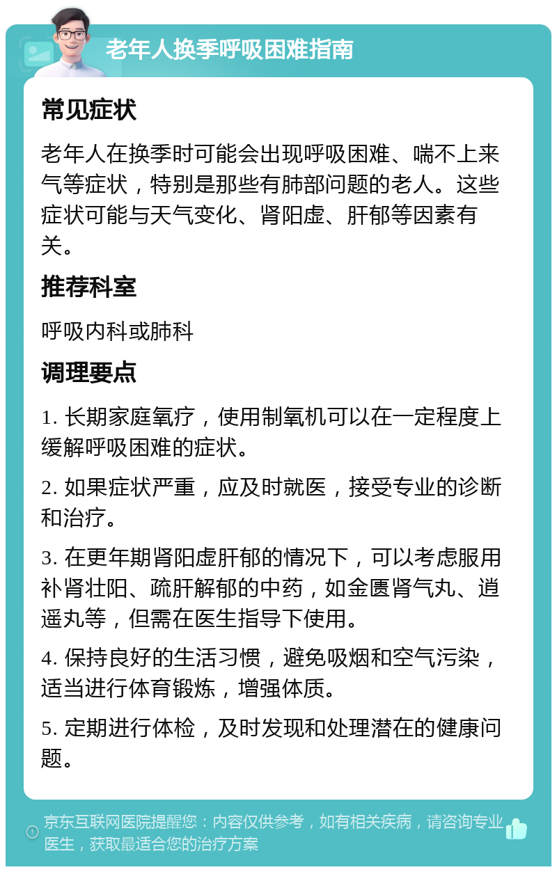 老年人换季呼吸困难指南 常见症状 老年人在换季时可能会出现呼吸困难、喘不上来气等症状，特别是那些有肺部问题的老人。这些症状可能与天气变化、肾阳虚、肝郁等因素有关。 推荐科室 呼吸内科或肺科 调理要点 1. 长期家庭氧疗，使用制氧机可以在一定程度上缓解呼吸困难的症状。 2. 如果症状严重，应及时就医，接受专业的诊断和治疗。 3. 在更年期肾阳虚肝郁的情况下，可以考虑服用补肾壮阳、疏肝解郁的中药，如金匮肾气丸、逍遥丸等，但需在医生指导下使用。 4. 保持良好的生活习惯，避免吸烟和空气污染，适当进行体育锻炼，增强体质。 5. 定期进行体检，及时发现和处理潜在的健康问题。