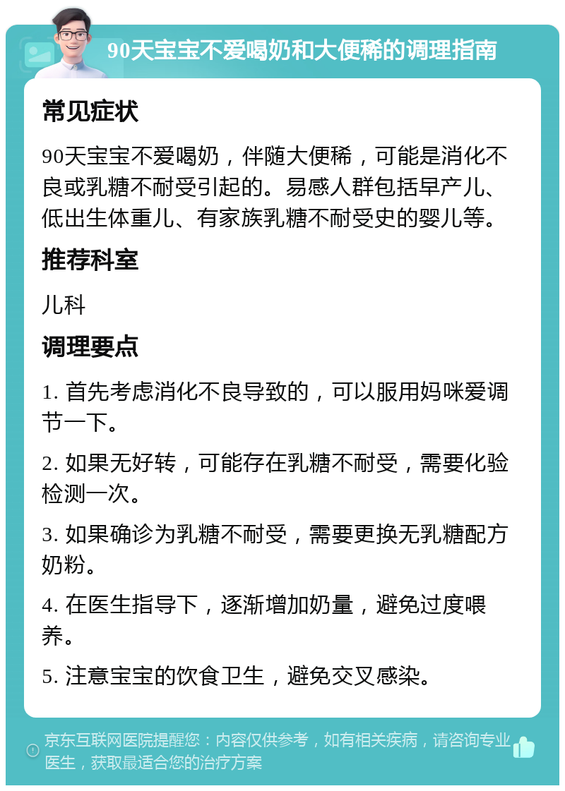 90天宝宝不爱喝奶和大便稀的调理指南 常见症状 90天宝宝不爱喝奶，伴随大便稀，可能是消化不良或乳糖不耐受引起的。易感人群包括早产儿、低出生体重儿、有家族乳糖不耐受史的婴儿等。 推荐科室 儿科 调理要点 1. 首先考虑消化不良导致的，可以服用妈咪爱调节一下。 2. 如果无好转，可能存在乳糖不耐受，需要化验检测一次。 3. 如果确诊为乳糖不耐受，需要更换无乳糖配方奶粉。 4. 在医生指导下，逐渐增加奶量，避免过度喂养。 5. 注意宝宝的饮食卫生，避免交叉感染。