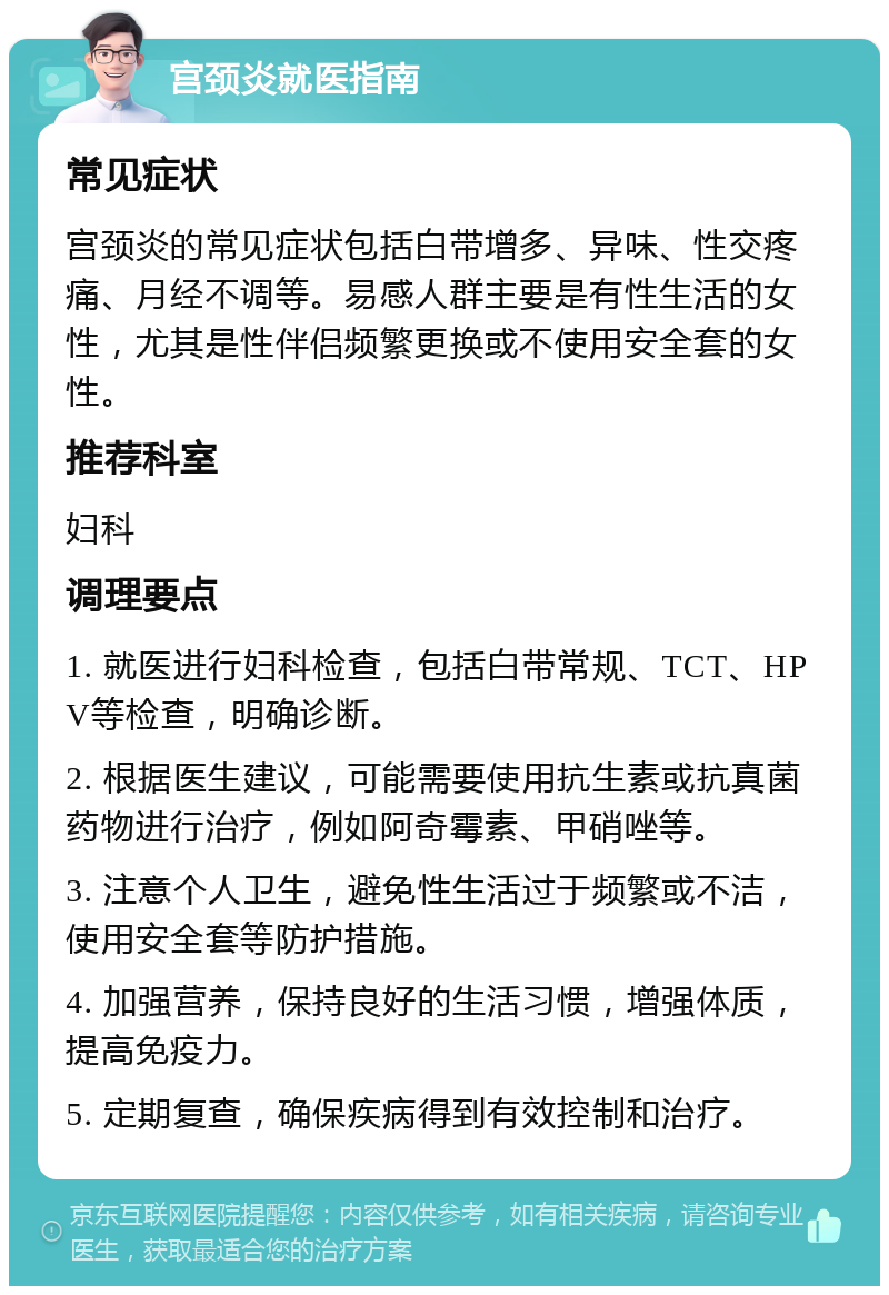 宫颈炎就医指南 常见症状 宫颈炎的常见症状包括白带增多、异味、性交疼痛、月经不调等。易感人群主要是有性生活的女性，尤其是性伴侣频繁更换或不使用安全套的女性。 推荐科室 妇科 调理要点 1. 就医进行妇科检查，包括白带常规、TCT、HPV等检查，明确诊断。 2. 根据医生建议，可能需要使用抗生素或抗真菌药物进行治疗，例如阿奇霉素、甲硝唑等。 3. 注意个人卫生，避免性生活过于频繁或不洁，使用安全套等防护措施。 4. 加强营养，保持良好的生活习惯，增强体质，提高免疫力。 5. 定期复查，确保疾病得到有效控制和治疗。