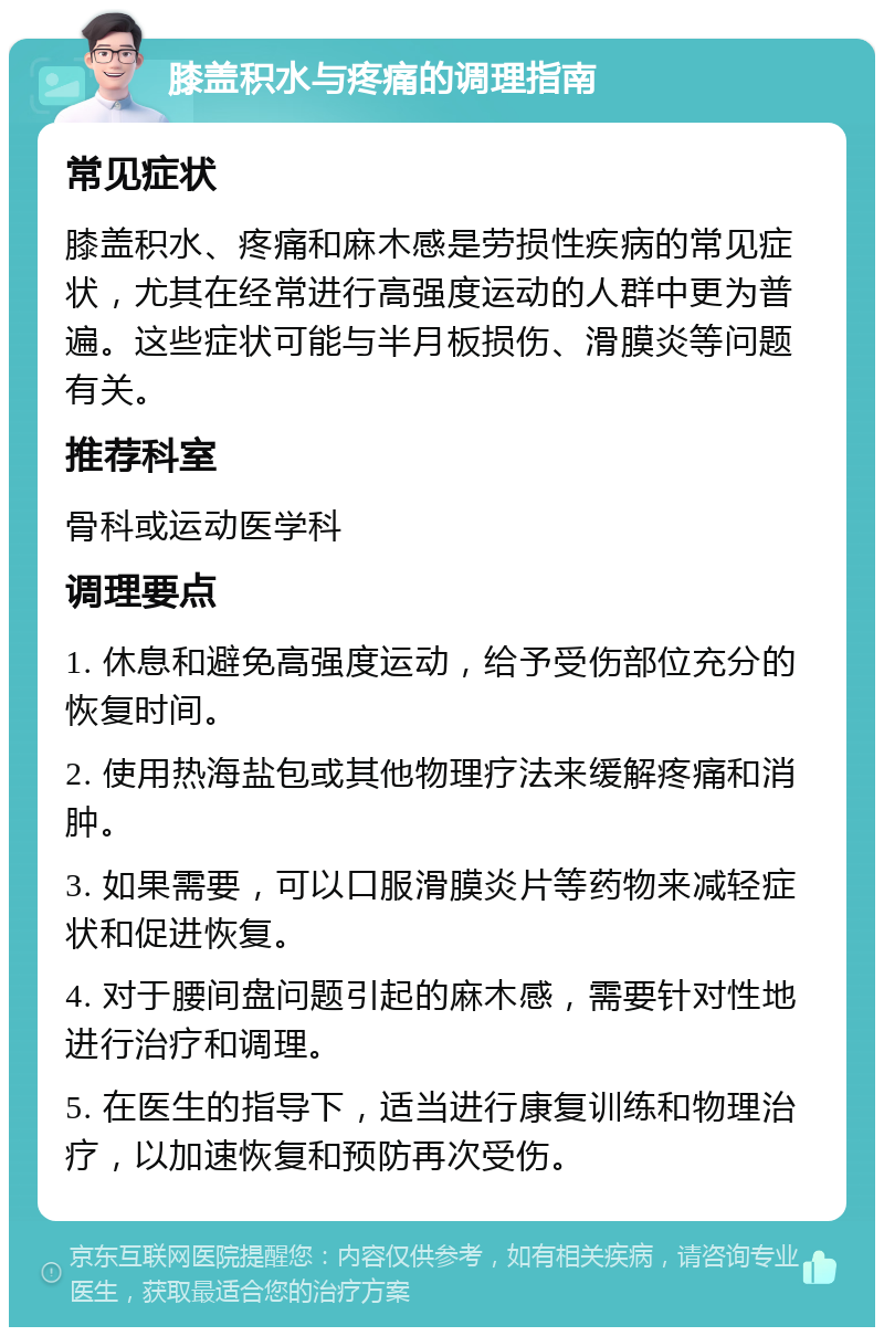 膝盖积水与疼痛的调理指南 常见症状 膝盖积水、疼痛和麻木感是劳损性疾病的常见症状，尤其在经常进行高强度运动的人群中更为普遍。这些症状可能与半月板损伤、滑膜炎等问题有关。 推荐科室 骨科或运动医学科 调理要点 1. 休息和避免高强度运动，给予受伤部位充分的恢复时间。 2. 使用热海盐包或其他物理疗法来缓解疼痛和消肿。 3. 如果需要，可以口服滑膜炎片等药物来减轻症状和促进恢复。 4. 对于腰间盘问题引起的麻木感，需要针对性地进行治疗和调理。 5. 在医生的指导下，适当进行康复训练和物理治疗，以加速恢复和预防再次受伤。