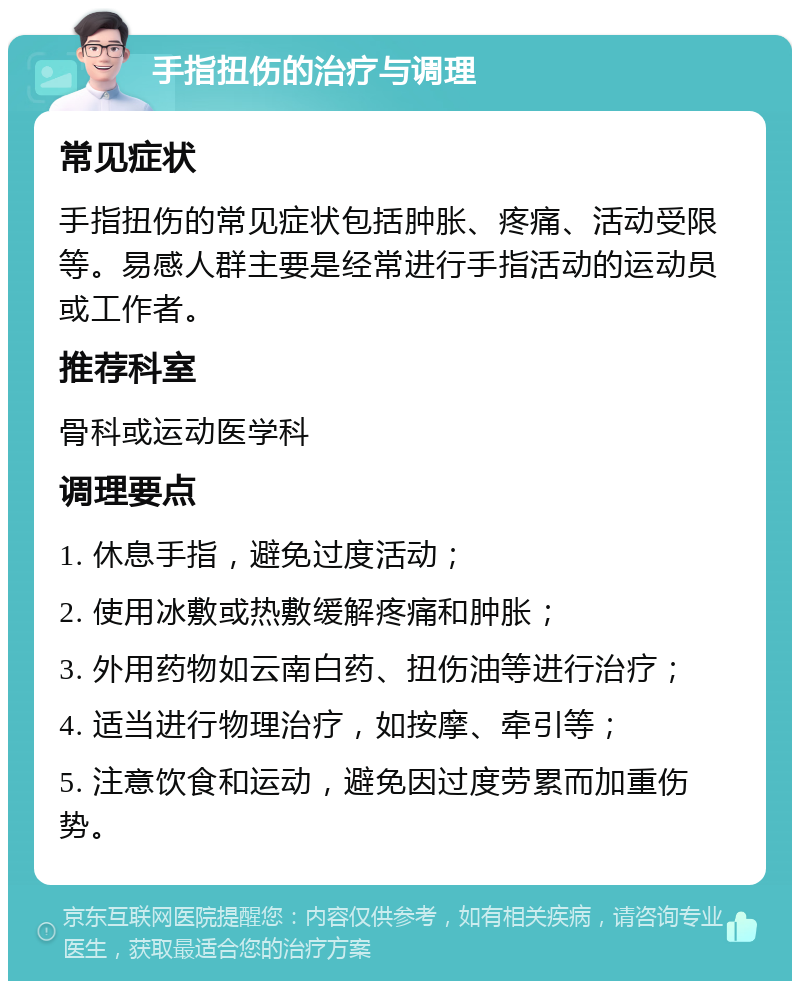 手指扭伤的治疗与调理 常见症状 手指扭伤的常见症状包括肿胀、疼痛、活动受限等。易感人群主要是经常进行手指活动的运动员或工作者。 推荐科室 骨科或运动医学科 调理要点 1. 休息手指，避免过度活动； 2. 使用冰敷或热敷缓解疼痛和肿胀； 3. 外用药物如云南白药、扭伤油等进行治疗； 4. 适当进行物理治疗，如按摩、牵引等； 5. 注意饮食和运动，避免因过度劳累而加重伤势。