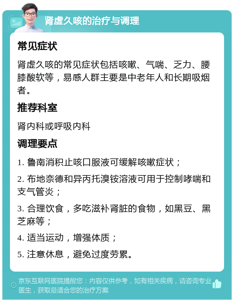 肾虚久咳的治疗与调理 常见症状 肾虚久咳的常见症状包括咳嗽、气喘、乏力、腰膝酸软等，易感人群主要是中老年人和长期吸烟者。 推荐科室 肾内科或呼吸内科 调理要点 1. 鲁南消积止咳口服液可缓解咳嗽症状； 2. 布地奈德和异丙托溴铵溶液可用于控制哮喘和支气管炎； 3. 合理饮食，多吃滋补肾脏的食物，如黑豆、黑芝麻等； 4. 适当运动，增强体质； 5. 注意休息，避免过度劳累。