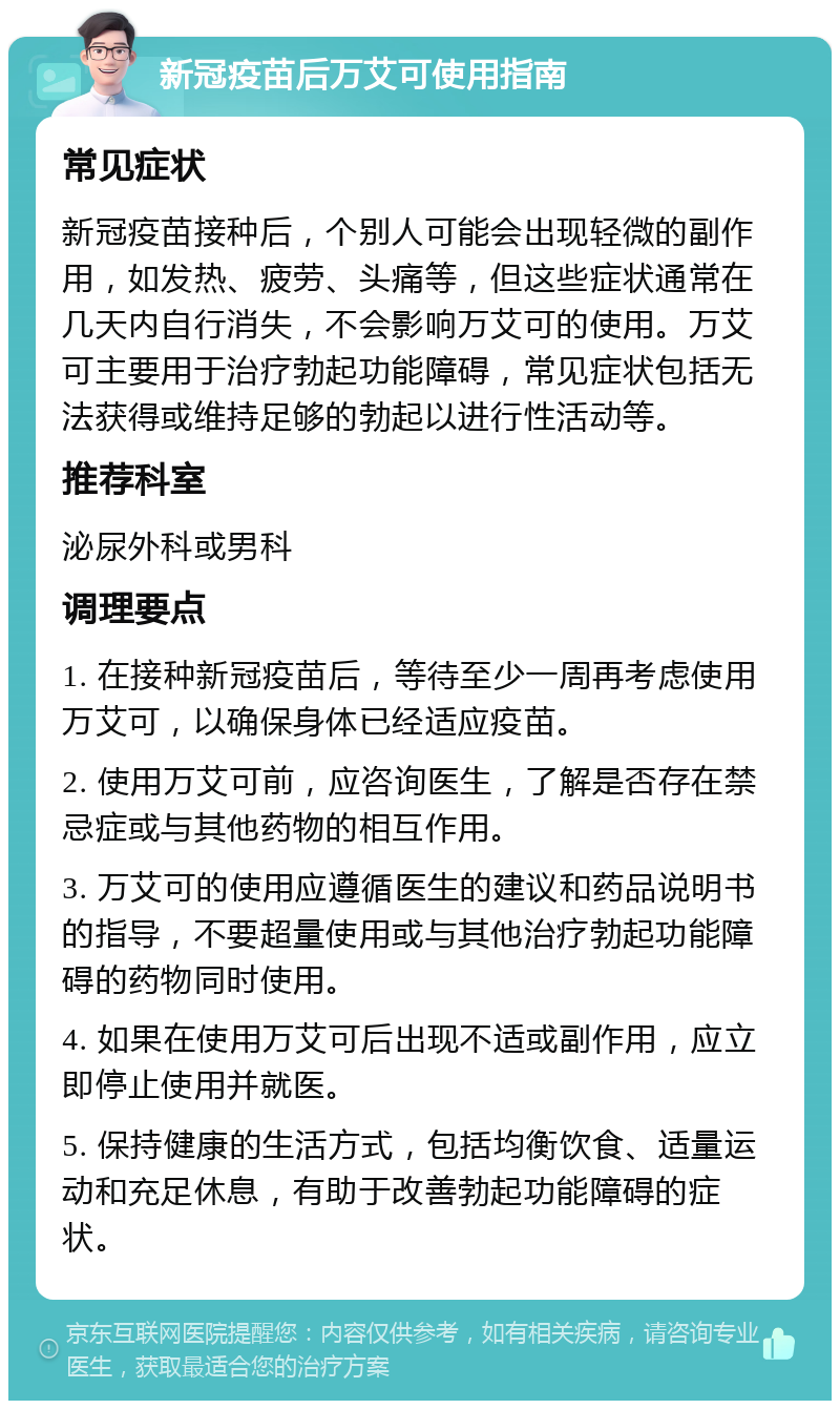 新冠疫苗后万艾可使用指南 常见症状 新冠疫苗接种后，个别人可能会出现轻微的副作用，如发热、疲劳、头痛等，但这些症状通常在几天内自行消失，不会影响万艾可的使用。万艾可主要用于治疗勃起功能障碍，常见症状包括无法获得或维持足够的勃起以进行性活动等。 推荐科室 泌尿外科或男科 调理要点 1. 在接种新冠疫苗后，等待至少一周再考虑使用万艾可，以确保身体已经适应疫苗。 2. 使用万艾可前，应咨询医生，了解是否存在禁忌症或与其他药物的相互作用。 3. 万艾可的使用应遵循医生的建议和药品说明书的指导，不要超量使用或与其他治疗勃起功能障碍的药物同时使用。 4. 如果在使用万艾可后出现不适或副作用，应立即停止使用并就医。 5. 保持健康的生活方式，包括均衡饮食、适量运动和充足休息，有助于改善勃起功能障碍的症状。