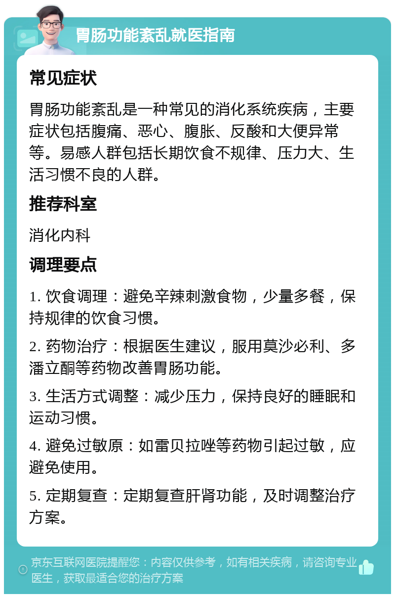 胃肠功能紊乱就医指南 常见症状 胃肠功能紊乱是一种常见的消化系统疾病，主要症状包括腹痛、恶心、腹胀、反酸和大便异常等。易感人群包括长期饮食不规律、压力大、生活习惯不良的人群。 推荐科室 消化内科 调理要点 1. 饮食调理：避免辛辣刺激食物，少量多餐，保持规律的饮食习惯。 2. 药物治疗：根据医生建议，服用莫沙必利、多潘立酮等药物改善胃肠功能。 3. 生活方式调整：减少压力，保持良好的睡眠和运动习惯。 4. 避免过敏原：如雷贝拉唑等药物引起过敏，应避免使用。 5. 定期复查：定期复查肝肾功能，及时调整治疗方案。