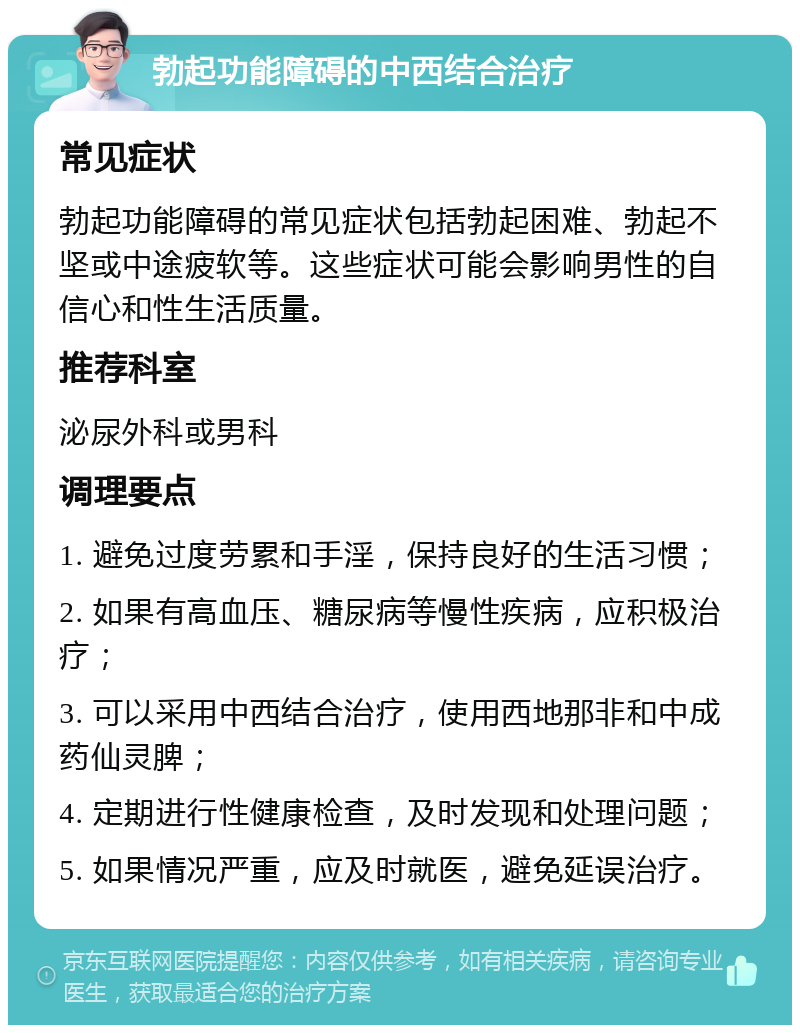 勃起功能障碍的中西结合治疗 常见症状 勃起功能障碍的常见症状包括勃起困难、勃起不坚或中途疲软等。这些症状可能会影响男性的自信心和性生活质量。 推荐科室 泌尿外科或男科 调理要点 1. 避免过度劳累和手淫，保持良好的生活习惯； 2. 如果有高血压、糖尿病等慢性疾病，应积极治疗； 3. 可以采用中西结合治疗，使用西地那非和中成药仙灵脾； 4. 定期进行性健康检查，及时发现和处理问题； 5. 如果情况严重，应及时就医，避免延误治疗。