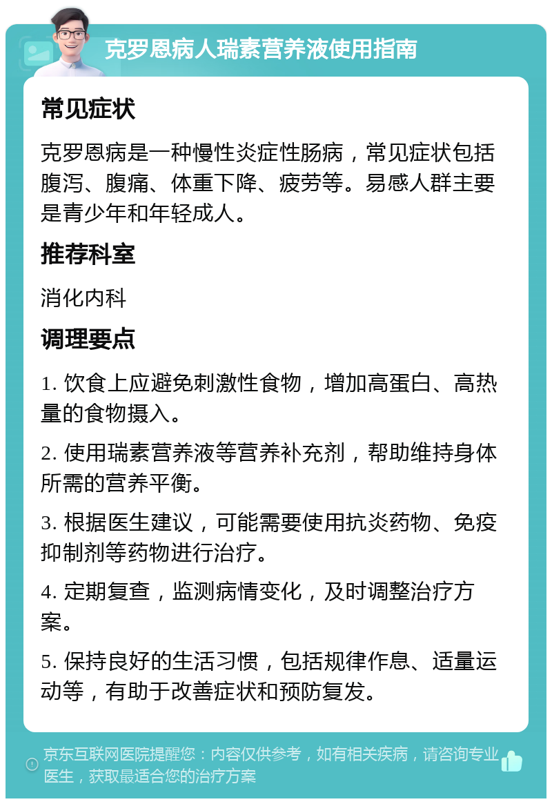 克罗恩病人瑞素营养液使用指南 常见症状 克罗恩病是一种慢性炎症性肠病，常见症状包括腹泻、腹痛、体重下降、疲劳等。易感人群主要是青少年和年轻成人。 推荐科室 消化内科 调理要点 1. 饮食上应避免刺激性食物，增加高蛋白、高热量的食物摄入。 2. 使用瑞素营养液等营养补充剂，帮助维持身体所需的营养平衡。 3. 根据医生建议，可能需要使用抗炎药物、免疫抑制剂等药物进行治疗。 4. 定期复查，监测病情变化，及时调整治疗方案。 5. 保持良好的生活习惯，包括规律作息、适量运动等，有助于改善症状和预防复发。