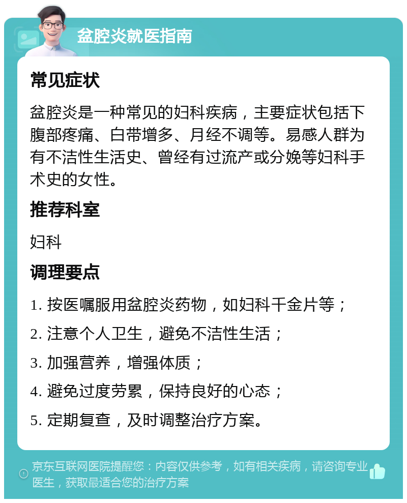 盆腔炎就医指南 常见症状 盆腔炎是一种常见的妇科疾病，主要症状包括下腹部疼痛、白带增多、月经不调等。易感人群为有不洁性生活史、曾经有过流产或分娩等妇科手术史的女性。 推荐科室 妇科 调理要点 1. 按医嘱服用盆腔炎药物，如妇科千金片等； 2. 注意个人卫生，避免不洁性生活； 3. 加强营养，增强体质； 4. 避免过度劳累，保持良好的心态； 5. 定期复查，及时调整治疗方案。