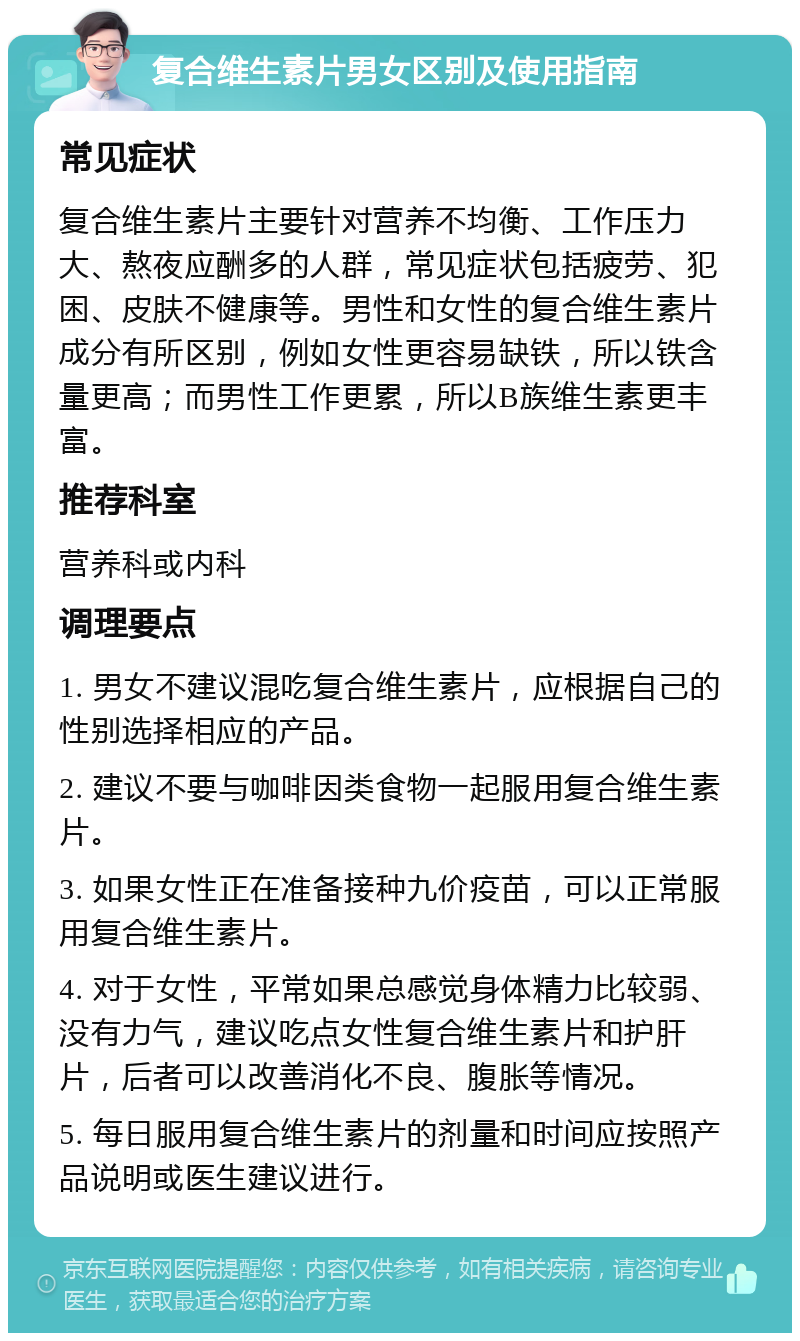 复合维生素片男女区别及使用指南 常见症状 复合维生素片主要针对营养不均衡、工作压力大、熬夜应酬多的人群，常见症状包括疲劳、犯困、皮肤不健康等。男性和女性的复合维生素片成分有所区别，例如女性更容易缺铁，所以铁含量更高；而男性工作更累，所以B族维生素更丰富。 推荐科室 营养科或内科 调理要点 1. 男女不建议混吃复合维生素片，应根据自己的性别选择相应的产品。 2. 建议不要与咖啡因类食物一起服用复合维生素片。 3. 如果女性正在准备接种九价疫苗，可以正常服用复合维生素片。 4. 对于女性，平常如果总感觉身体精力比较弱、没有力气，建议吃点女性复合维生素片和护肝片，后者可以改善消化不良、腹胀等情况。 5. 每日服用复合维生素片的剂量和时间应按照产品说明或医生建议进行。