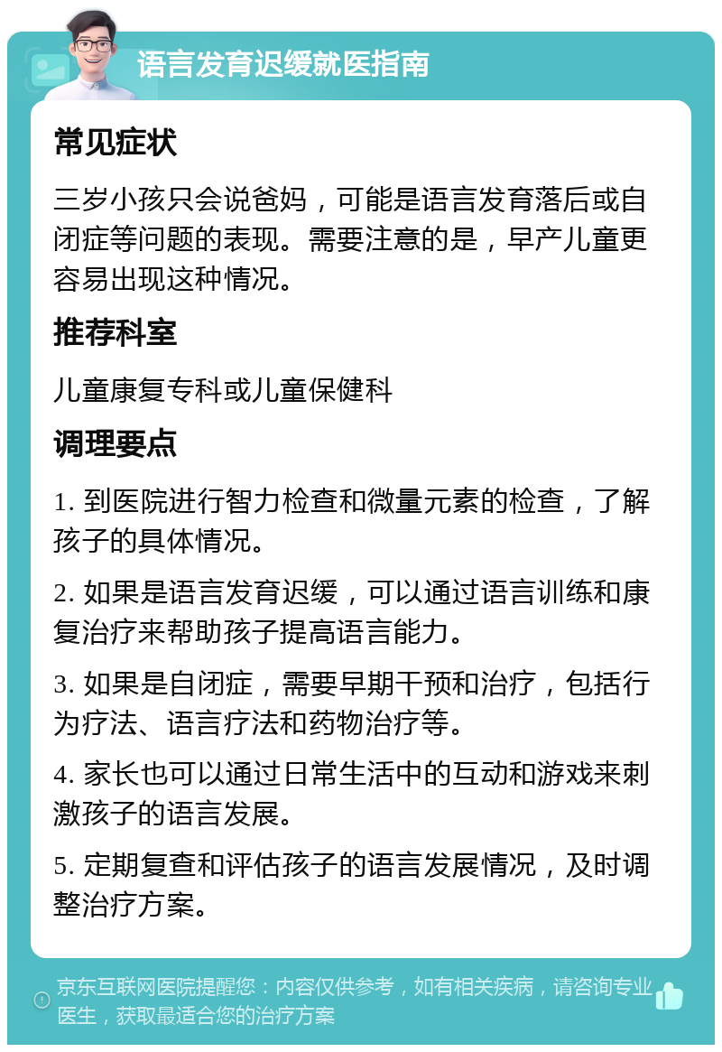 语言发育迟缓就医指南 常见症状 三岁小孩只会说爸妈，可能是语言发育落后或自闭症等问题的表现。需要注意的是，早产儿童更容易出现这种情况。 推荐科室 儿童康复专科或儿童保健科 调理要点 1. 到医院进行智力检查和微量元素的检查，了解孩子的具体情况。 2. 如果是语言发育迟缓，可以通过语言训练和康复治疗来帮助孩子提高语言能力。 3. 如果是自闭症，需要早期干预和治疗，包括行为疗法、语言疗法和药物治疗等。 4. 家长也可以通过日常生活中的互动和游戏来刺激孩子的语言发展。 5. 定期复查和评估孩子的语言发展情况，及时调整治疗方案。