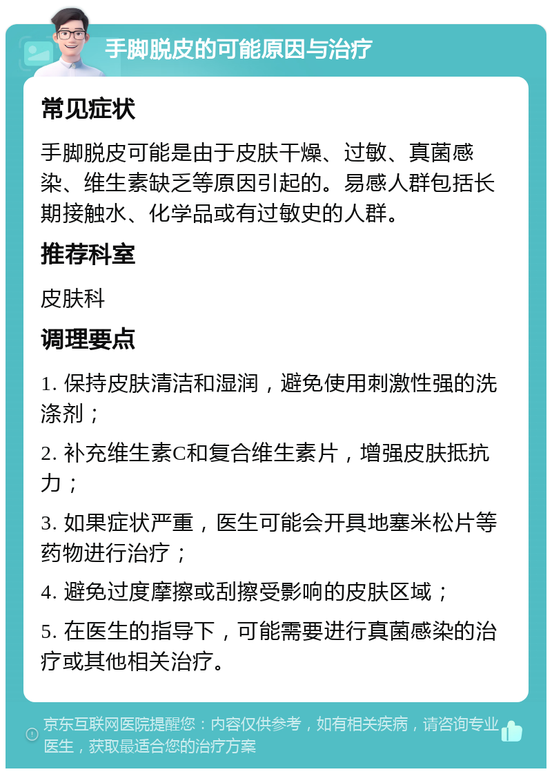 手脚脱皮的可能原因与治疗 常见症状 手脚脱皮可能是由于皮肤干燥、过敏、真菌感染、维生素缺乏等原因引起的。易感人群包括长期接触水、化学品或有过敏史的人群。 推荐科室 皮肤科 调理要点 1. 保持皮肤清洁和湿润，避免使用刺激性强的洗涤剂； 2. 补充维生素C和复合维生素片，增强皮肤抵抗力； 3. 如果症状严重，医生可能会开具地塞米松片等药物进行治疗； 4. 避免过度摩擦或刮擦受影响的皮肤区域； 5. 在医生的指导下，可能需要进行真菌感染的治疗或其他相关治疗。