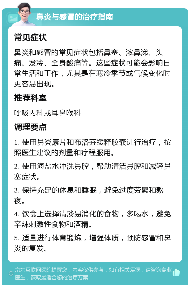 鼻炎与感冒的治疗指南 常见症状 鼻炎和感冒的常见症状包括鼻塞、浓鼻涕、头痛、发冷、全身酸痛等。这些症状可能会影响日常生活和工作，尤其是在寒冷季节或气候变化时更容易出现。 推荐科室 呼吸内科或耳鼻喉科 调理要点 1. 使用鼻炎康片和布洛芬缓释胶囊进行治疗，按照医生建议的剂量和疗程服用。 2. 使用海盐水冲洗鼻腔，帮助清洁鼻腔和减轻鼻塞症状。 3. 保持充足的休息和睡眠，避免过度劳累和熬夜。 4. 饮食上选择清淡易消化的食物，多喝水，避免辛辣刺激性食物和酒精。 5. 适量进行体育锻炼，增强体质，预防感冒和鼻炎的复发。