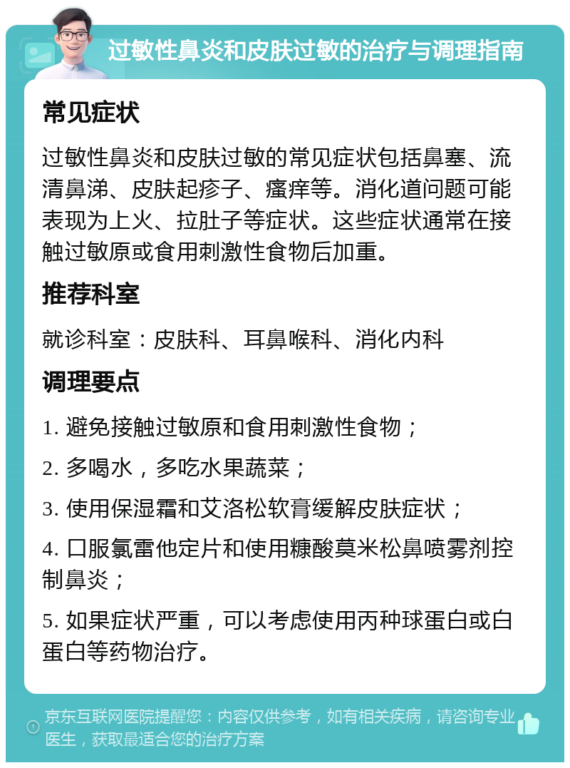 过敏性鼻炎和皮肤过敏的治疗与调理指南 常见症状 过敏性鼻炎和皮肤过敏的常见症状包括鼻塞、流清鼻涕、皮肤起疹子、瘙痒等。消化道问题可能表现为上火、拉肚子等症状。这些症状通常在接触过敏原或食用刺激性食物后加重。 推荐科室 就诊科室：皮肤科、耳鼻喉科、消化内科 调理要点 1. 避免接触过敏原和食用刺激性食物； 2. 多喝水，多吃水果蔬菜； 3. 使用保湿霜和艾洛松软膏缓解皮肤症状； 4. 口服氯雷他定片和使用糠酸莫米松鼻喷雾剂控制鼻炎； 5. 如果症状严重，可以考虑使用丙种球蛋白或白蛋白等药物治疗。