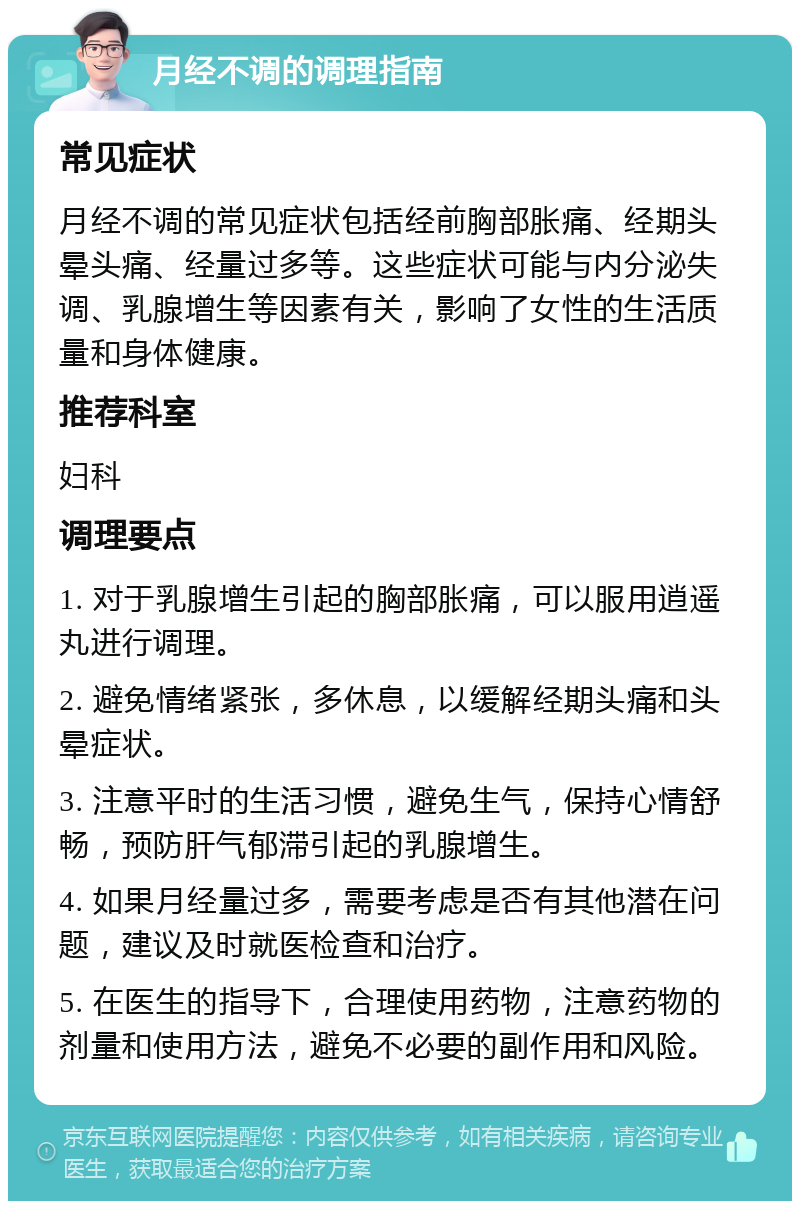 月经不调的调理指南 常见症状 月经不调的常见症状包括经前胸部胀痛、经期头晕头痛、经量过多等。这些症状可能与内分泌失调、乳腺增生等因素有关，影响了女性的生活质量和身体健康。 推荐科室 妇科 调理要点 1. 对于乳腺增生引起的胸部胀痛，可以服用逍遥丸进行调理。 2. 避免情绪紧张，多休息，以缓解经期头痛和头晕症状。 3. 注意平时的生活习惯，避免生气，保持心情舒畅，预防肝气郁滞引起的乳腺增生。 4. 如果月经量过多，需要考虑是否有其他潜在问题，建议及时就医检查和治疗。 5. 在医生的指导下，合理使用药物，注意药物的剂量和使用方法，避免不必要的副作用和风险。