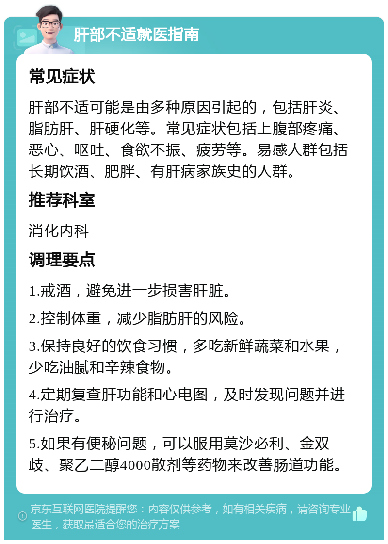 肝部不适就医指南 常见症状 肝部不适可能是由多种原因引起的，包括肝炎、脂肪肝、肝硬化等。常见症状包括上腹部疼痛、恶心、呕吐、食欲不振、疲劳等。易感人群包括长期饮酒、肥胖、有肝病家族史的人群。 推荐科室 消化内科 调理要点 1.戒酒，避免进一步损害肝脏。 2.控制体重，减少脂肪肝的风险。 3.保持良好的饮食习惯，多吃新鲜蔬菜和水果，少吃油腻和辛辣食物。 4.定期复查肝功能和心电图，及时发现问题并进行治疗。 5.如果有便秘问题，可以服用莫沙必利、金双歧、聚乙二醇4000散剂等药物来改善肠道功能。