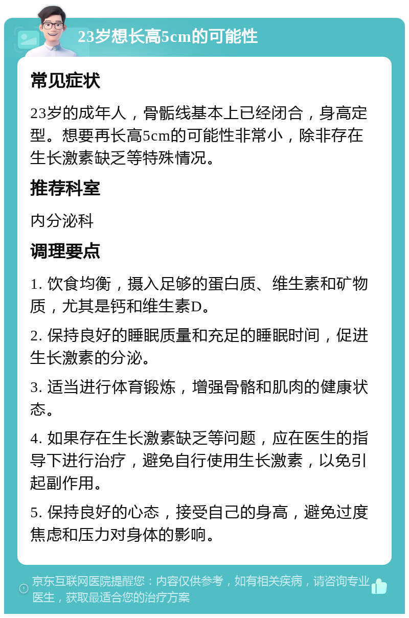 23岁想长高5cm的可能性 常见症状 23岁的成年人，骨骺线基本上已经闭合，身高定型。想要再长高5cm的可能性非常小，除非存在生长激素缺乏等特殊情况。 推荐科室 内分泌科 调理要点 1. 饮食均衡，摄入足够的蛋白质、维生素和矿物质，尤其是钙和维生素D。 2. 保持良好的睡眠质量和充足的睡眠时间，促进生长激素的分泌。 3. 适当进行体育锻炼，增强骨骼和肌肉的健康状态。 4. 如果存在生长激素缺乏等问题，应在医生的指导下进行治疗，避免自行使用生长激素，以免引起副作用。 5. 保持良好的心态，接受自己的身高，避免过度焦虑和压力对身体的影响。