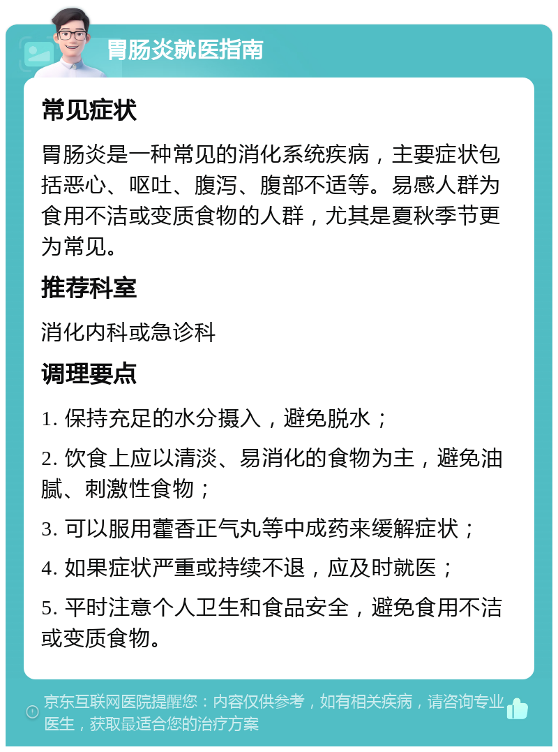 胃肠炎就医指南 常见症状 胃肠炎是一种常见的消化系统疾病，主要症状包括恶心、呕吐、腹泻、腹部不适等。易感人群为食用不洁或变质食物的人群，尤其是夏秋季节更为常见。 推荐科室 消化内科或急诊科 调理要点 1. 保持充足的水分摄入，避免脱水； 2. 饮食上应以清淡、易消化的食物为主，避免油腻、刺激性食物； 3. 可以服用藿香正气丸等中成药来缓解症状； 4. 如果症状严重或持续不退，应及时就医； 5. 平时注意个人卫生和食品安全，避免食用不洁或变质食物。