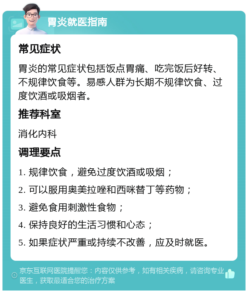 胃炎就医指南 常见症状 胃炎的常见症状包括饭点胃痛、吃完饭后好转、不规律饮食等。易感人群为长期不规律饮食、过度饮酒或吸烟者。 推荐科室 消化内科 调理要点 1. 规律饮食，避免过度饮酒或吸烟； 2. 可以服用奥美拉唑和西咪替丁等药物； 3. 避免食用刺激性食物； 4. 保持良好的生活习惯和心态； 5. 如果症状严重或持续不改善，应及时就医。