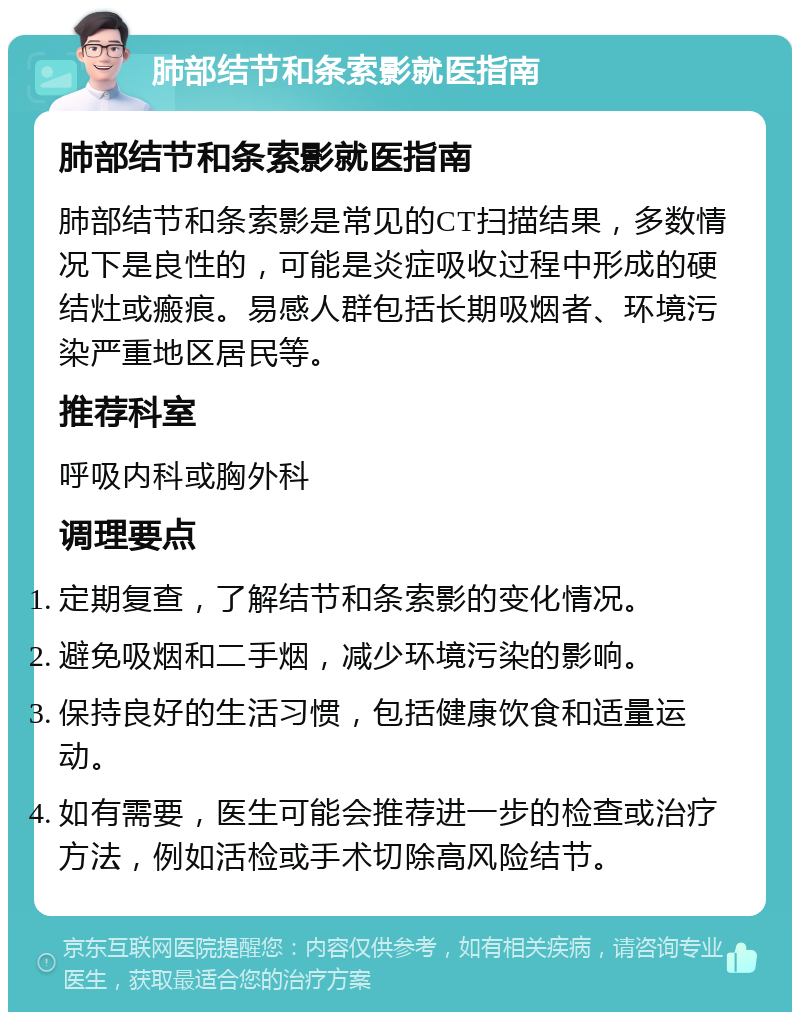 肺部结节和条索影就医指南 肺部结节和条索影就医指南 肺部结节和条索影是常见的CT扫描结果，多数情况下是良性的，可能是炎症吸收过程中形成的硬结灶或瘢痕。易感人群包括长期吸烟者、环境污染严重地区居民等。 推荐科室 呼吸内科或胸外科 调理要点 定期复查，了解结节和条索影的变化情况。 避免吸烟和二手烟，减少环境污染的影响。 保持良好的生活习惯，包括健康饮食和适量运动。 如有需要，医生可能会推荐进一步的检查或治疗方法，例如活检或手术切除高风险结节。