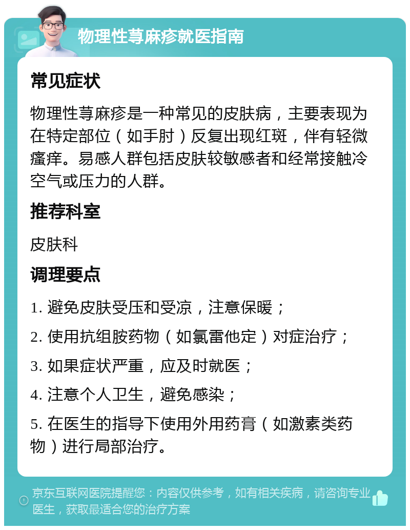 物理性荨麻疹就医指南 常见症状 物理性荨麻疹是一种常见的皮肤病，主要表现为在特定部位（如手肘）反复出现红斑，伴有轻微瘙痒。易感人群包括皮肤较敏感者和经常接触冷空气或压力的人群。 推荐科室 皮肤科 调理要点 1. 避免皮肤受压和受凉，注意保暖； 2. 使用抗组胺药物（如氯雷他定）对症治疗； 3. 如果症状严重，应及时就医； 4. 注意个人卫生，避免感染； 5. 在医生的指导下使用外用药膏（如激素类药物）进行局部治疗。