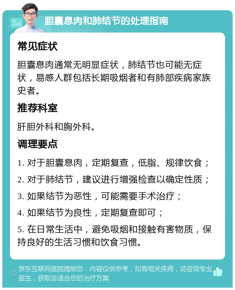 胆囊息肉和肺结节的处理指南 常见症状 胆囊息肉通常无明显症状，肺结节也可能无症状，易感人群包括长期吸烟者和有肺部疾病家族史者。 推荐科室 肝胆外科和胸外科。 调理要点 1. 对于胆囊息肉，定期复查，低脂、规律饮食； 2. 对于肺结节，建议进行增强检查以确定性质； 3. 如果结节为恶性，可能需要手术治疗； 4. 如果结节为良性，定期复查即可； 5. 在日常生活中，避免吸烟和接触有害物质，保持良好的生活习惯和饮食习惯。