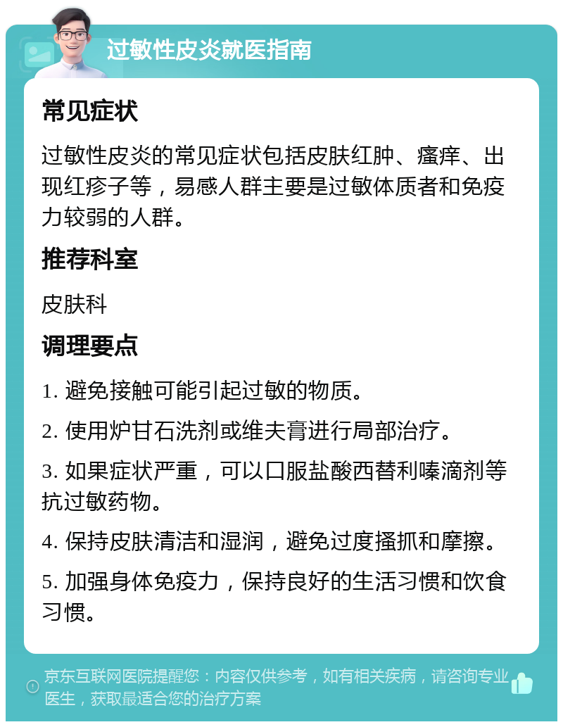 过敏性皮炎就医指南 常见症状 过敏性皮炎的常见症状包括皮肤红肿、瘙痒、出现红疹子等，易感人群主要是过敏体质者和免疫力较弱的人群。 推荐科室 皮肤科 调理要点 1. 避免接触可能引起过敏的物质。 2. 使用炉甘石洗剂或维夫膏进行局部治疗。 3. 如果症状严重，可以口服盐酸西替利嗪滴剂等抗过敏药物。 4. 保持皮肤清洁和湿润，避免过度搔抓和摩擦。 5. 加强身体免疫力，保持良好的生活习惯和饮食习惯。