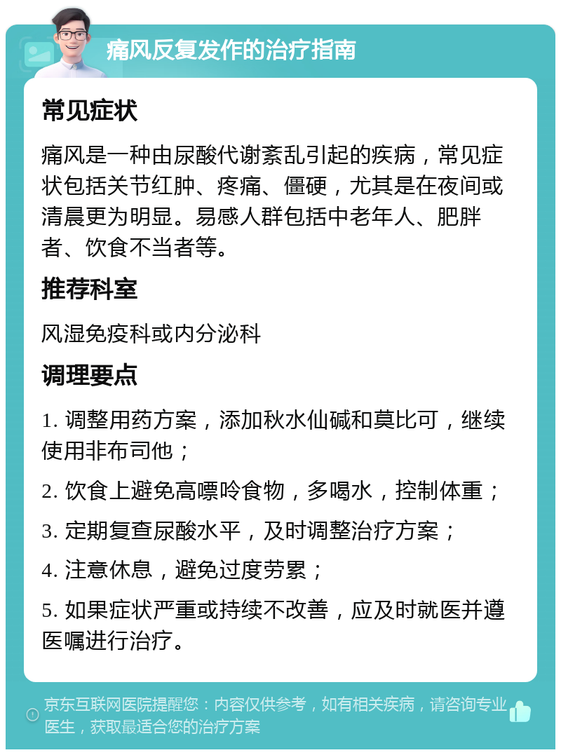 痛风反复发作的治疗指南 常见症状 痛风是一种由尿酸代谢紊乱引起的疾病，常见症状包括关节红肿、疼痛、僵硬，尤其是在夜间或清晨更为明显。易感人群包括中老年人、肥胖者、饮食不当者等。 推荐科室 风湿免疫科或内分泌科 调理要点 1. 调整用药方案，添加秋水仙碱和莫比可，继续使用非布司他； 2. 饮食上避免高嘌呤食物，多喝水，控制体重； 3. 定期复查尿酸水平，及时调整治疗方案； 4. 注意休息，避免过度劳累； 5. 如果症状严重或持续不改善，应及时就医并遵医嘱进行治疗。