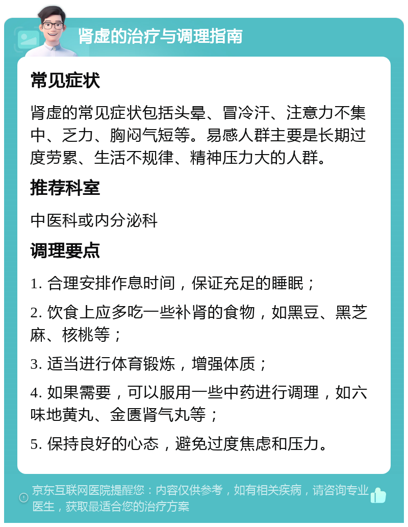 肾虚的治疗与调理指南 常见症状 肾虚的常见症状包括头晕、冒冷汗、注意力不集中、乏力、胸闷气短等。易感人群主要是长期过度劳累、生活不规律、精神压力大的人群。 推荐科室 中医科或内分泌科 调理要点 1. 合理安排作息时间，保证充足的睡眠； 2. 饮食上应多吃一些补肾的食物，如黑豆、黑芝麻、核桃等； 3. 适当进行体育锻炼，增强体质； 4. 如果需要，可以服用一些中药进行调理，如六味地黄丸、金匮肾气丸等； 5. 保持良好的心态，避免过度焦虑和压力。