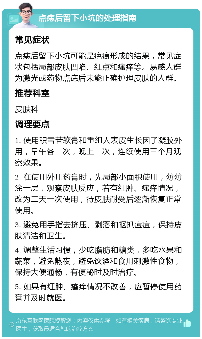 点痣后留下小坑的处理指南 常见症状 点痣后留下小坑可能是疤痕形成的结果，常见症状包括局部皮肤凹陷、红点和瘙痒等。易感人群为激光或药物点痣后未能正确护理皮肤的人群。 推荐科室 皮肤科 调理要点 1. 使用积雪苷软膏和重组人表皮生长因子凝胶外用，早午各一次，晚上一次，连续使用三个月观察效果。 2. 在使用外用药膏时，先局部小面积使用，薄薄涂一层，观察皮肤反应，若有红肿、瘙痒情况，改为二天一次使用，待皮肤耐受后逐渐恢复正常使用。 3. 避免用手指去挤压、剥落和抠抓痘痘，保持皮肤清洁和卫生。 4. 调整生活习惯，少吃脂肪和糖类，多吃水果和蔬菜，避免熬夜，避免饮酒和食用刺激性食物，保持大便通畅，有便秘时及时治疗。 5. 如果有红肿、瘙痒情况不改善，应暂停使用药膏并及时就医。