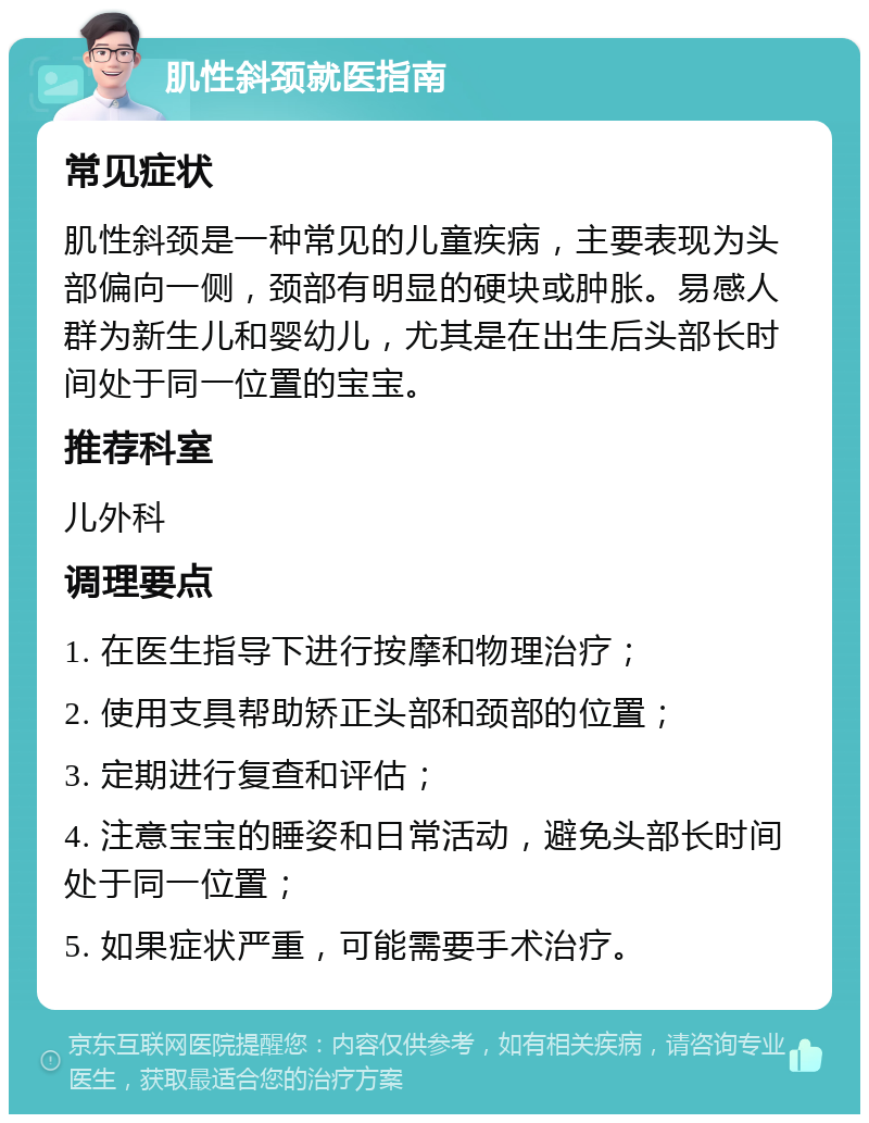 肌性斜颈就医指南 常见症状 肌性斜颈是一种常见的儿童疾病，主要表现为头部偏向一侧，颈部有明显的硬块或肿胀。易感人群为新生儿和婴幼儿，尤其是在出生后头部长时间处于同一位置的宝宝。 推荐科室 儿外科 调理要点 1. 在医生指导下进行按摩和物理治疗； 2. 使用支具帮助矫正头部和颈部的位置； 3. 定期进行复查和评估； 4. 注意宝宝的睡姿和日常活动，避免头部长时间处于同一位置； 5. 如果症状严重，可能需要手术治疗。