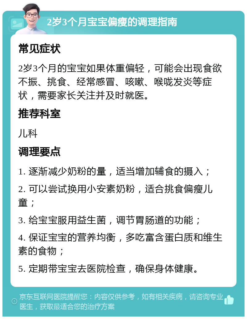 2岁3个月宝宝偏瘦的调理指南 常见症状 2岁3个月的宝宝如果体重偏轻，可能会出现食欲不振、挑食、经常感冒、咳嗽、喉咙发炎等症状，需要家长关注并及时就医。 推荐科室 儿科 调理要点 1. 逐渐减少奶粉的量，适当增加辅食的摄入； 2. 可以尝试换用小安素奶粉，适合挑食偏瘦儿童； 3. 给宝宝服用益生菌，调节胃肠道的功能； 4. 保证宝宝的营养均衡，多吃富含蛋白质和维生素的食物； 5. 定期带宝宝去医院检查，确保身体健康。