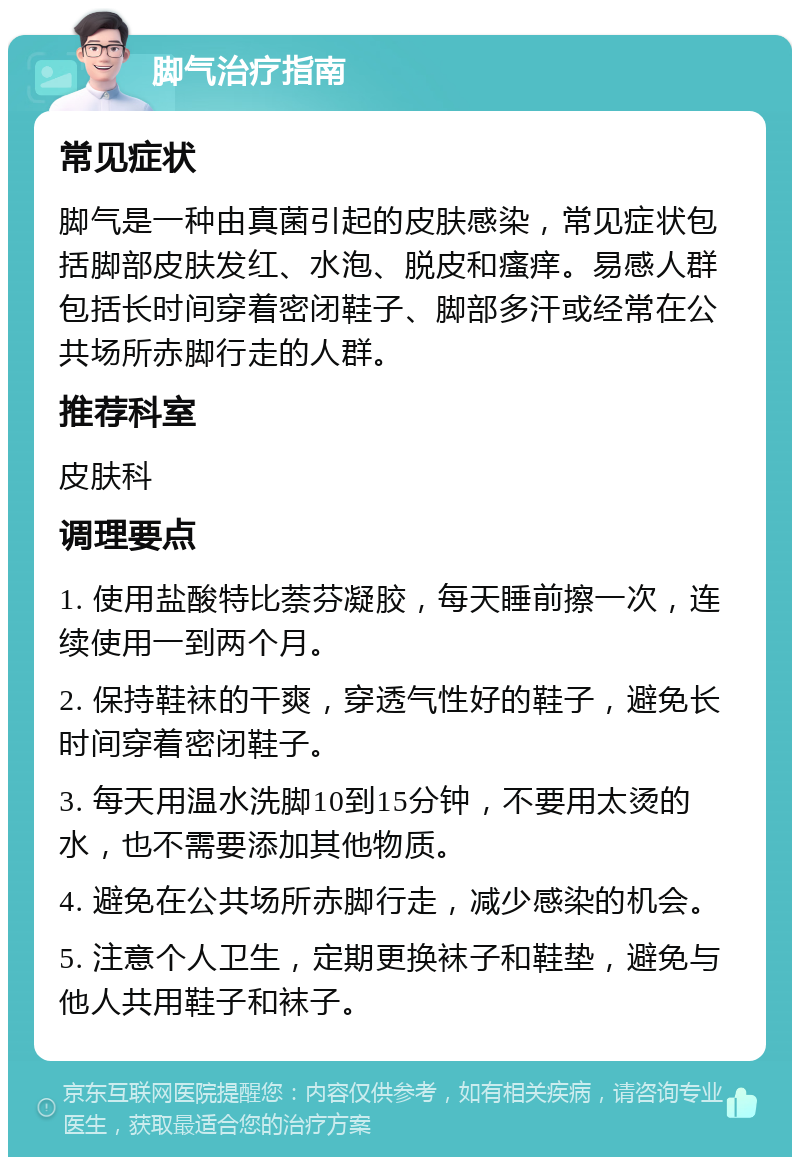 脚气治疗指南 常见症状 脚气是一种由真菌引起的皮肤感染，常见症状包括脚部皮肤发红、水泡、脱皮和瘙痒。易感人群包括长时间穿着密闭鞋子、脚部多汗或经常在公共场所赤脚行走的人群。 推荐科室 皮肤科 调理要点 1. 使用盐酸特比萘芬凝胶，每天睡前擦一次，连续使用一到两个月。 2. 保持鞋袜的干爽，穿透气性好的鞋子，避免长时间穿着密闭鞋子。 3. 每天用温水洗脚10到15分钟，不要用太烫的水，也不需要添加其他物质。 4. 避免在公共场所赤脚行走，减少感染的机会。 5. 注意个人卫生，定期更换袜子和鞋垫，避免与他人共用鞋子和袜子。